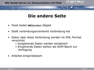 Die andere Seite Flash bietet  XMLSocket  Objekt Stellt verbindungsorientierte Verbindung her Daten über diese Verbindung werden im XML Format verschickt   » Ausgehende Daten werden serialisiert   » Eingehende Daten stehen als DOM-Baum zur   Verfügung Arbeitet ereignisbasiert 