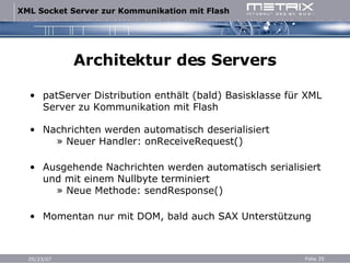 Architektur des Servers patServer Distribution enthält (bald) Basisklasse für XML Server zu Kommunikation mit Flash Nachrichten werden automatisch deserialisiert   » Neuer Handler: onReceiveRequest() Ausgehende Nachrichten werden automatisch serialisiert und mit einem Nullbyte terminiert   » Neue Methode: sendResponse() Momentan nur mit DOM, bald auch SAX Unterstützung 