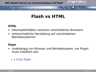 Flash vs HTML HTML Inkompatibilitäten zwischen verschiedenen Browsern Unterschiedliche Darstellung auf verschiedenen Betriebssystemen Flash Unabhängig von Browser und Betriebssystem, nur Plugin muss installiert sein »  1:0 für Flash 