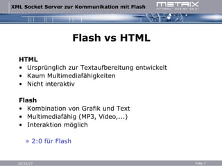 Flash vs HTML HTML Ursprünglich zur Textaufbereitung entwickelt Kaum Multimediafähigkeiten Nicht interaktiv Flash Kombination von Grafik und Text Multimediafähig (MP3, Video,...) Interaktion möglich » 2:0 für Flash 