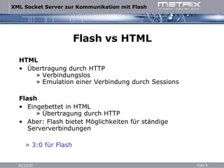 Flash vs HTML HTML Übertragung durch HTTP   » Verbindungslos   » Emulation einer Verbindung durch Sessions Flash Eingebettet in HTML   » Übertragung durch HTTP Aber: Flash bietet Möglichkeiten für ständige Serververbindungen »  3:0 für Flash 
