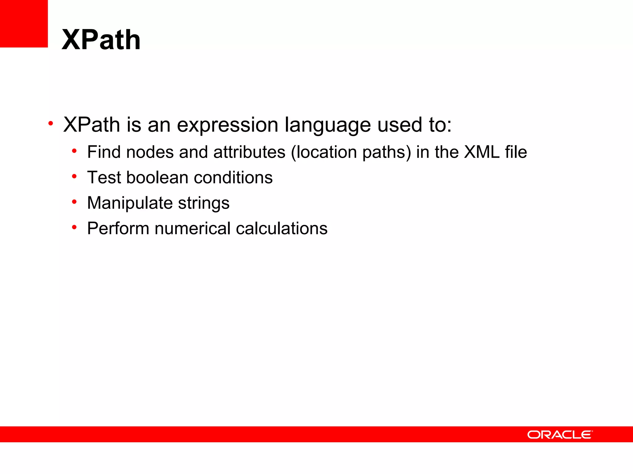 XPath XPath is an expression language used to: Find nodes and attributes (location paths) in the XML file Test boolean conditions Manipulate strings Perform numerical calculations 