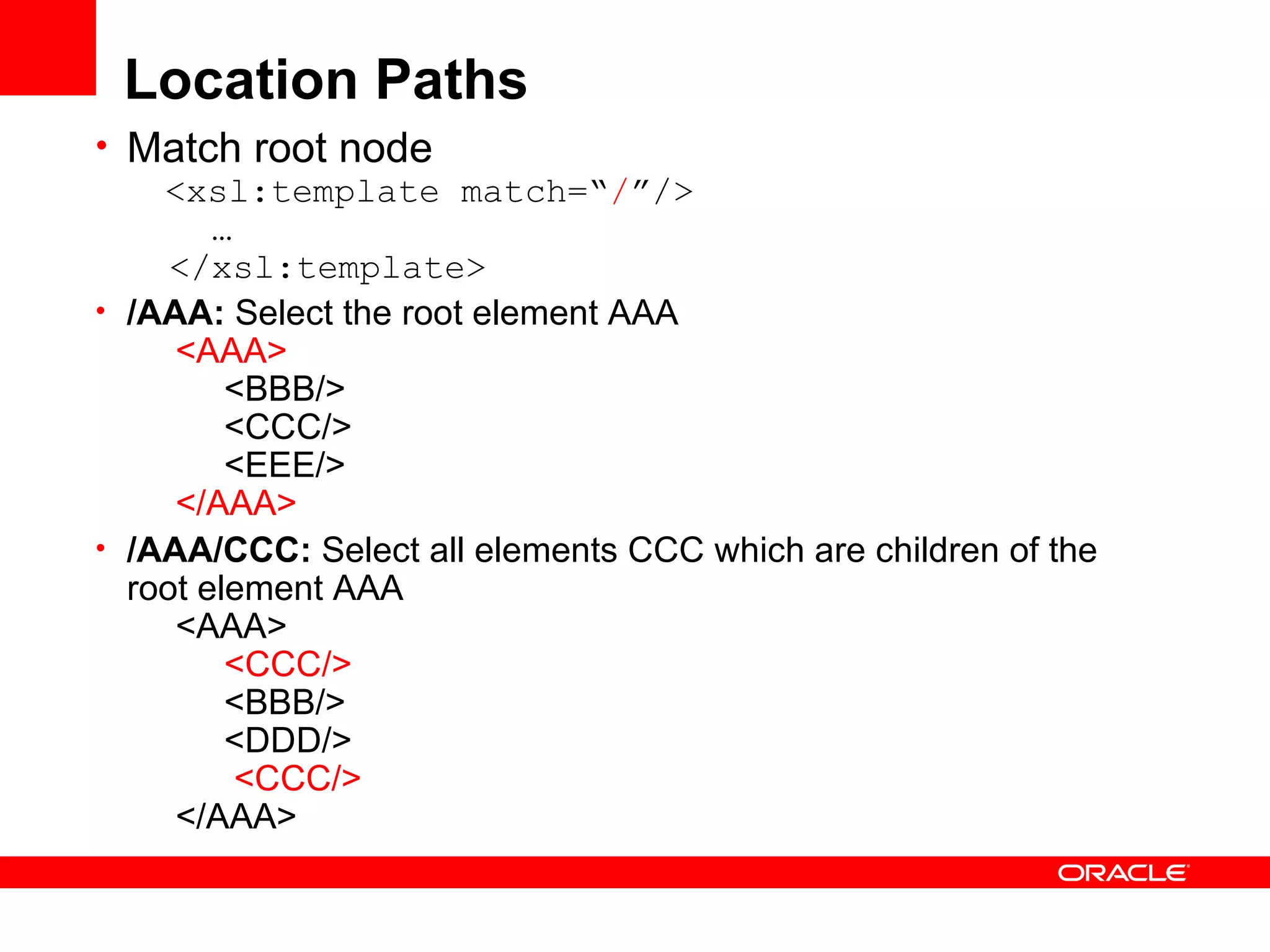 Location Paths Match root node   <xsl:template match=“ / ”/>   …   </xsl:template> /AAA:  Select the root element AAA        <AAA>             <BBB/>            <CCC/>            <EEE/>        </AAA>   /AAA/CCC:  Select all elements CCC which are children of the root element AAA       <AAA>             <CCC/>             <BBB/>            <DDD/>              <CCC/>        </AAA>  