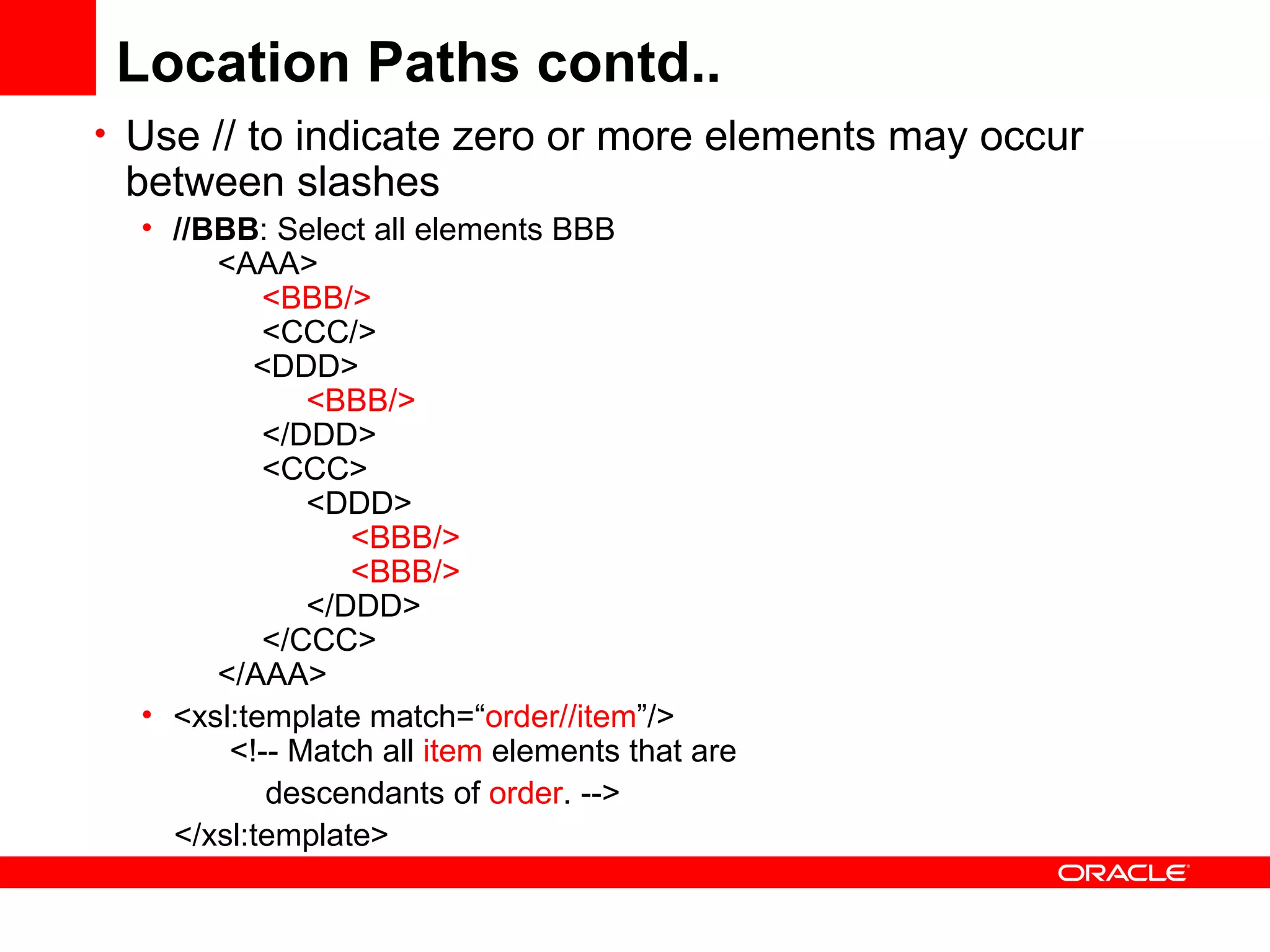 Location Paths contd.. Use // to indicate zero or more elements may occur between slashes //BBB : Select all elements BBB       <AAA>             <BBB/>             <CCC/>           <DDD>                  <BBB/>            </DDD>            <CCC>                 <DDD>                       <BBB/>                      <BBB/>                  </DDD>            </CCC>       </AAA>  <xsl:template match=“ order//item ”/>  <!-- Match all  item  elements that are   descendants of  order . --> </xsl:template> 