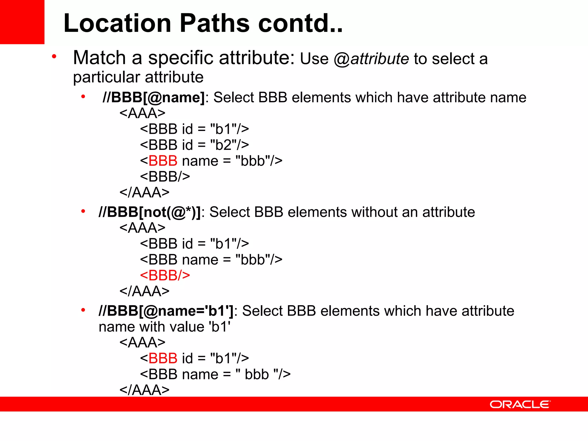 Location Paths contd.. Match a specific attribute:  Use @ attribute  to select a particular attribute //BBB[@name] : Select BBB elements which have attribute name       <AAA>            <BBB id = &quot;b1&quot;/>            <BBB id = &quot;b2&quot;/>            < BBB  name = &quot;bbb&quot;/>            <BBB/>       </AAA>   //BBB[not(@*)] : Select BBB elements without an attribute       <AAA>            <BBB id = &quot;b1&quot;/>            <BBB name = &quot;bbb&quot;/>             <BBB/>        </AAA>  //BBB[@name='b1'] : Select BBB elements which have attribute name with value 'b1'       <AAA>            < BBB  id = &quot;b1&quot;/>            <BBB name = &quot; bbb &quot;/>       </AAA>  