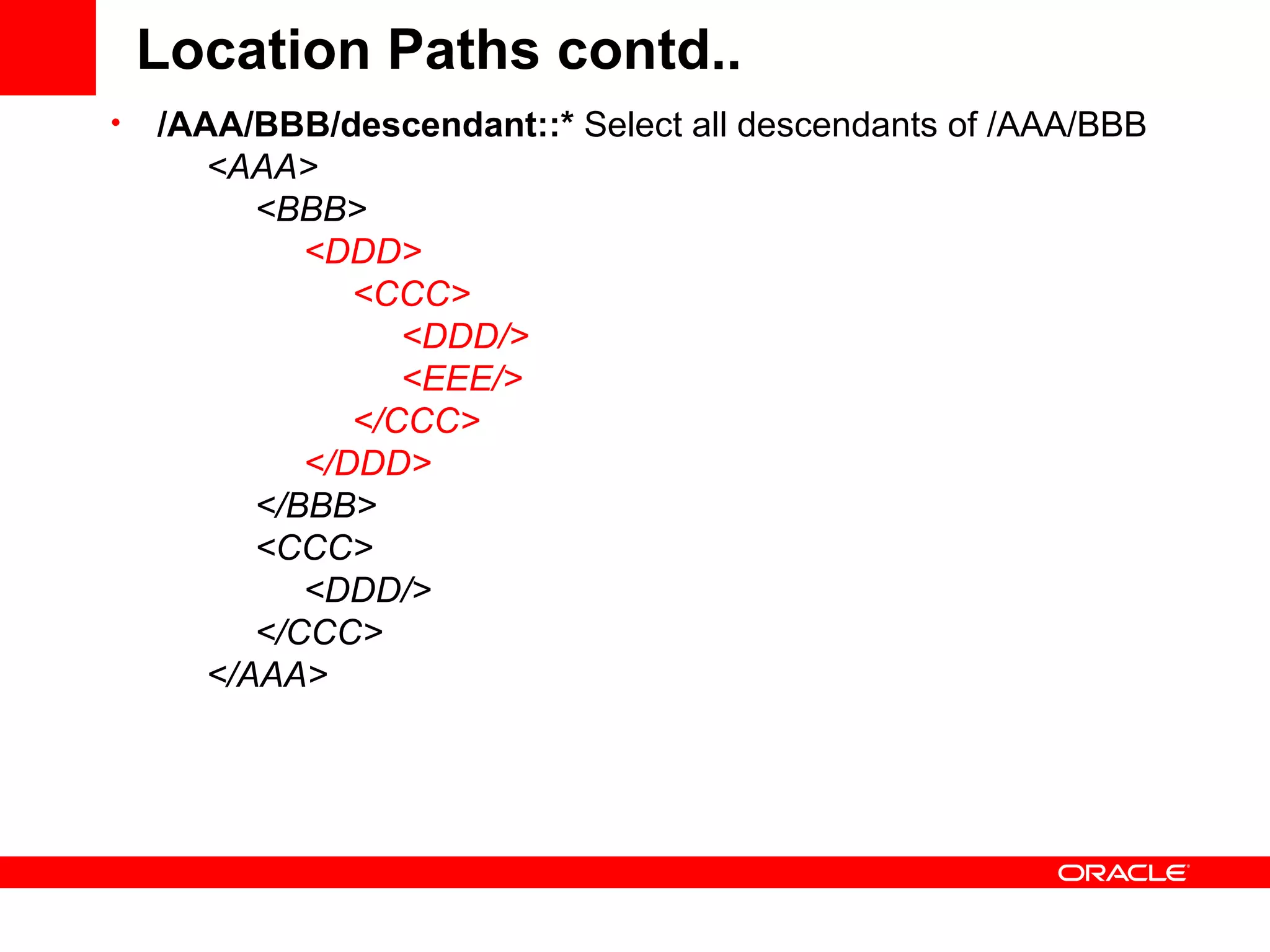 Location Paths contd.. /AAA/BBB/descendant::*  Select all descendants of /AAA/BBB        <AAA>            <BBB>                  <DDD>                      <CCC>                           <DDD/>                           <EEE/>                      </CCC>                 </DDD>            </BBB>            <CCC>                 <DDD/>            </CCC>       </AAA> 