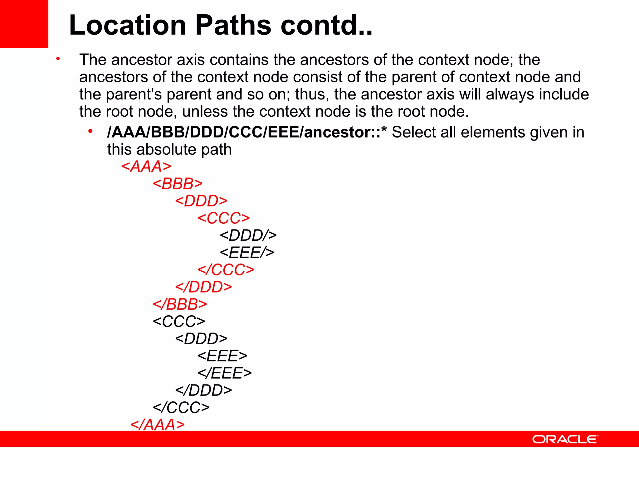 Location Paths contd.. The ancestor axis contains the ancestors of the context node; the ancestors of the context node consist of the parent of context node and the parent's parent and so on; thus, the ancestor axis will always include the root node, unless the context node is the root node.  /AAA/BBB/DDD/CCC/EEE/ancestor::*  Select all elements given in this absolute path      <AAA>            <BBB>                 <DDD>                      <CCC>                           <DDD/>                           <EEE/>                       </CCC>                 </DDD>            </BBB>            <CCC>                 <DDD>                      <EEE>                      </EEE>                 </DDD>            </CCC>        </AAA>   