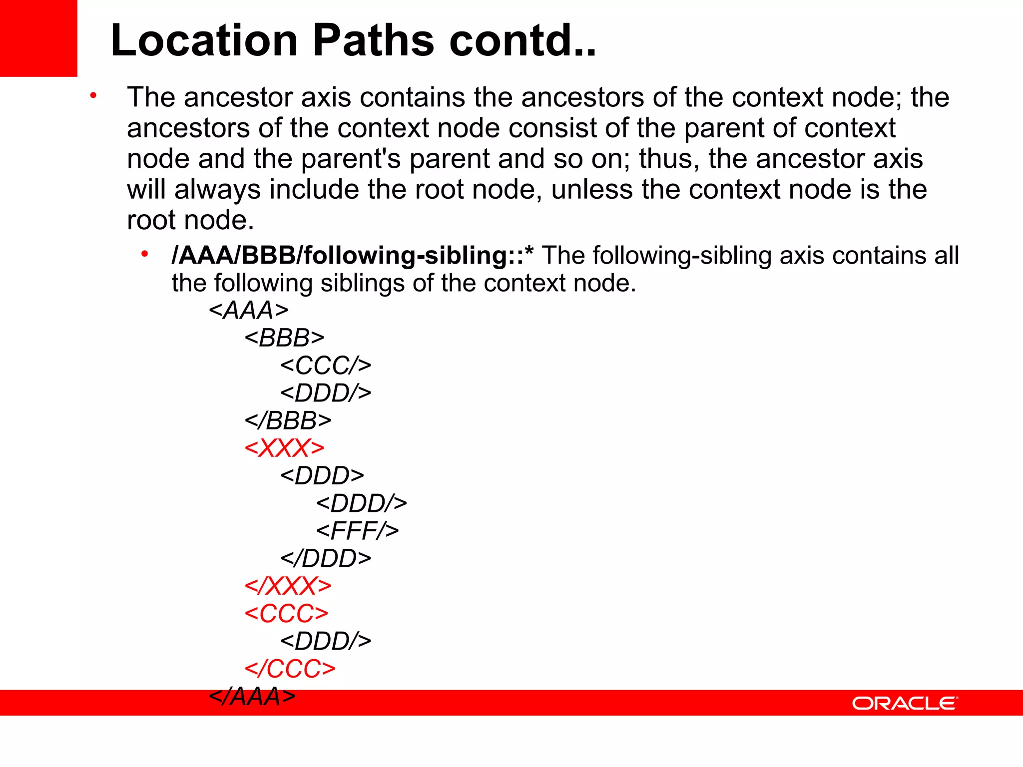 Location Paths contd.. The ancestor axis contains the ancestors of the context node; the ancestors of the context node consist of the parent of context node and the parent's parent and so on; thus, the ancestor axis will always include the root node, unless the context node is the root node.  /AAA/BBB/following-sibling::*  The following-sibling axis contains all the following siblings of the context node.        <AAA>            <BBB>                 <CCC/>                 <DDD/>            </BBB>             <XXX>                  <DDD>                      <DDD/>                      <FFF/>                </DDD>             </XXX>              <CCC>                  <DDD/>             </CCC>        </AAA>  