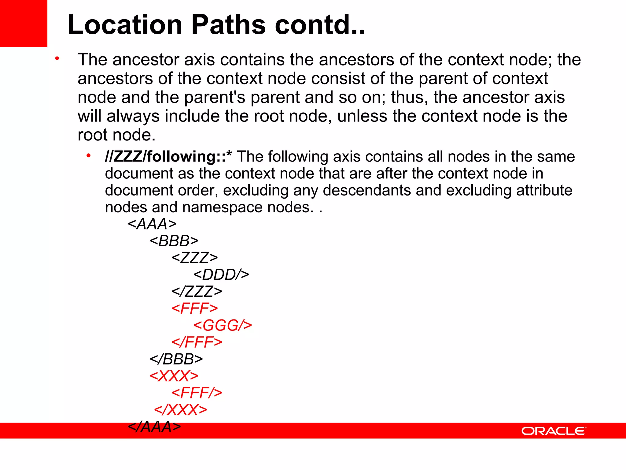 Location Paths contd.. The ancestor axis contains the ancestors of the context node; the ancestors of the context node consist of the parent of context node and the parent's parent and so on; thus, the ancestor axis will always include the root node, unless the context node is the root node.  //ZZZ/following::*  The following axis contains all nodes in the same document as the context node that are after the context node in document order, excluding any descendants and excluding attribute nodes and namespace nodes. .        <AAA>            <BBB>                 <ZZZ>                      <DDD/>                                    </ZZZ>                  <FFF>                      <GGG/>                 </FFF>             </BBB>             <XXX>                 <FFF/>             </XXX>                </AAA>  