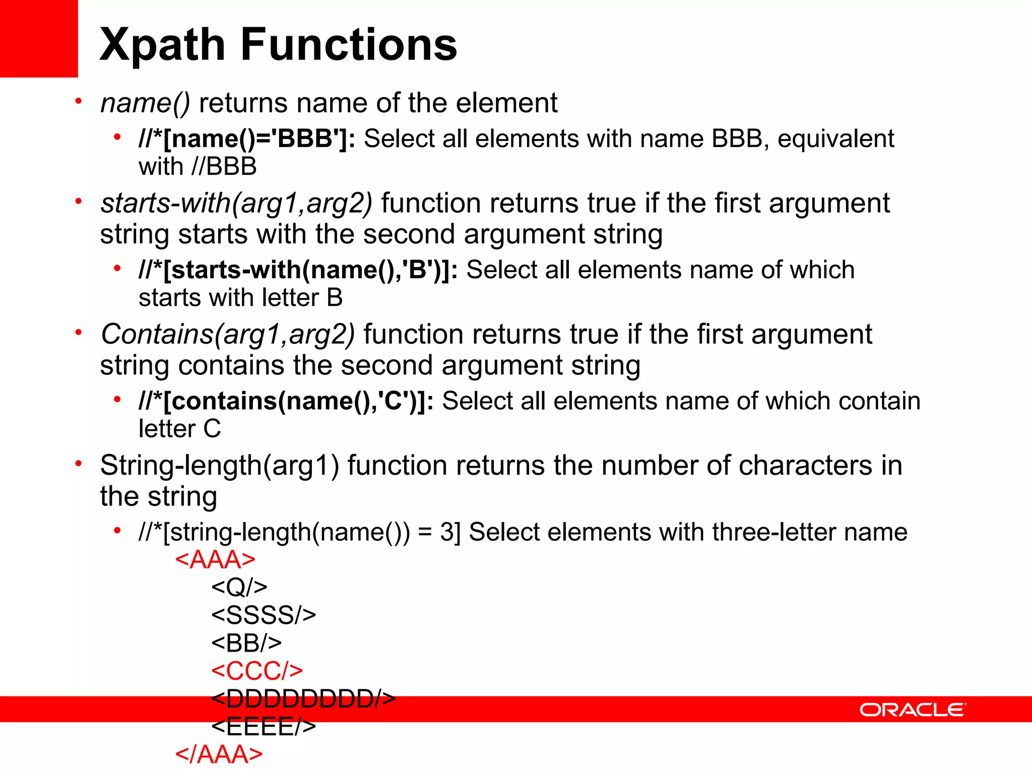Xpath Functions name()  returns name of the element  //*[name()='BBB']:  Select all elements with name BBB, equivalent with //BBB  starts-with(arg1,arg2)  function returns true if the first argument string starts with the second argument string //*[starts-with(name(),'B')]:  Select all elements name of which starts with letter B  Contains(arg1,arg2)  function returns true if the first argument string contains the second argument string //*[contains(name(),'C')]:  Select all elements name of which contain letter C  String-length(arg1) function returns the number of characters in the string //*[string-length(name()) = 3] Select elements with three-letter name        <AAA>            <Q/>            <SSSS/>            <BB/>             <CCC/>             <DDDDDDDD/>            <EEEE/>        </AAA>   