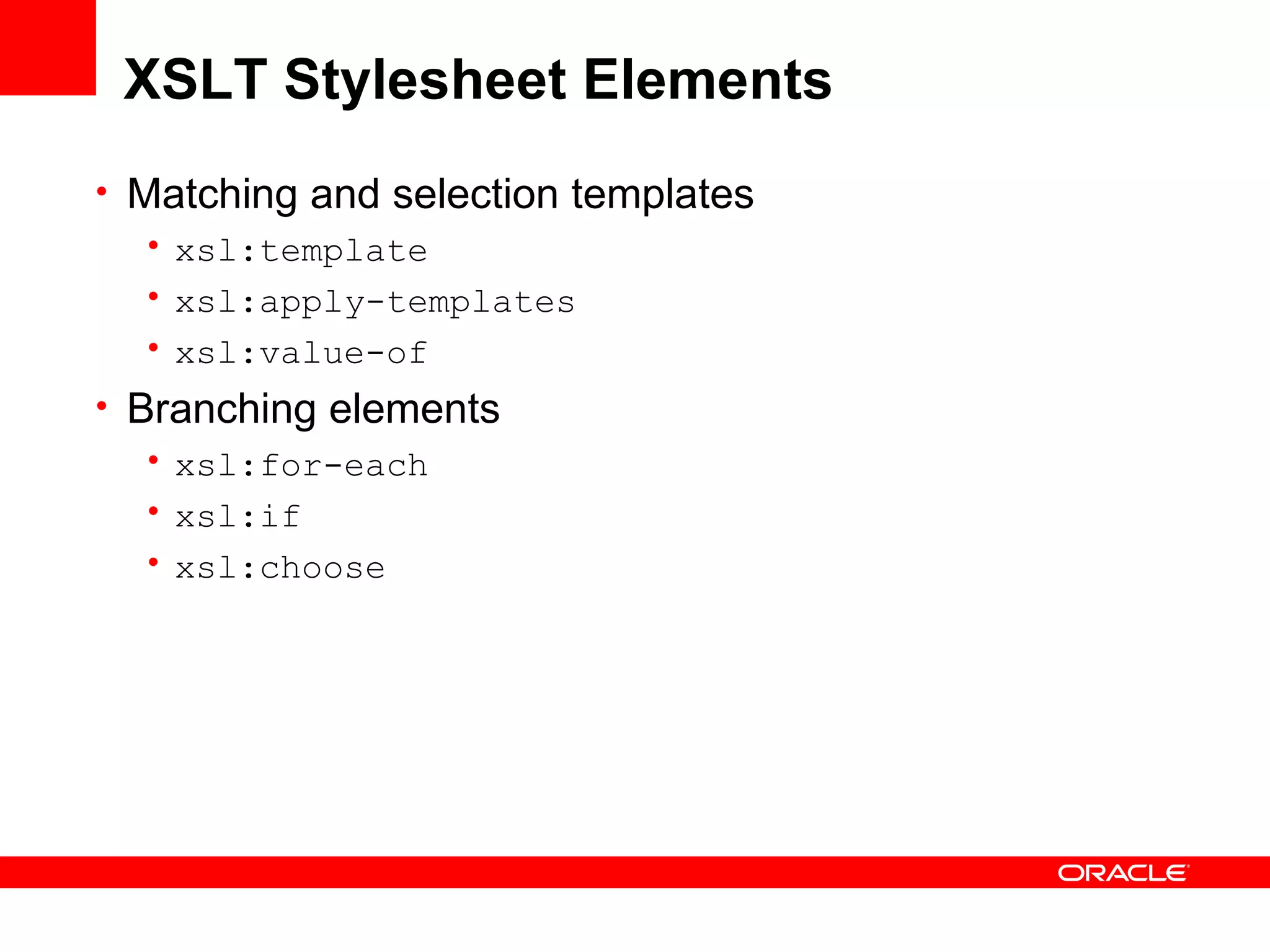 XSLT Stylesheet Elements Matching and selection templates xsl:template xsl:apply-templates xsl:value-of Branching elements xsl:for-each xsl:if xsl:choose 
