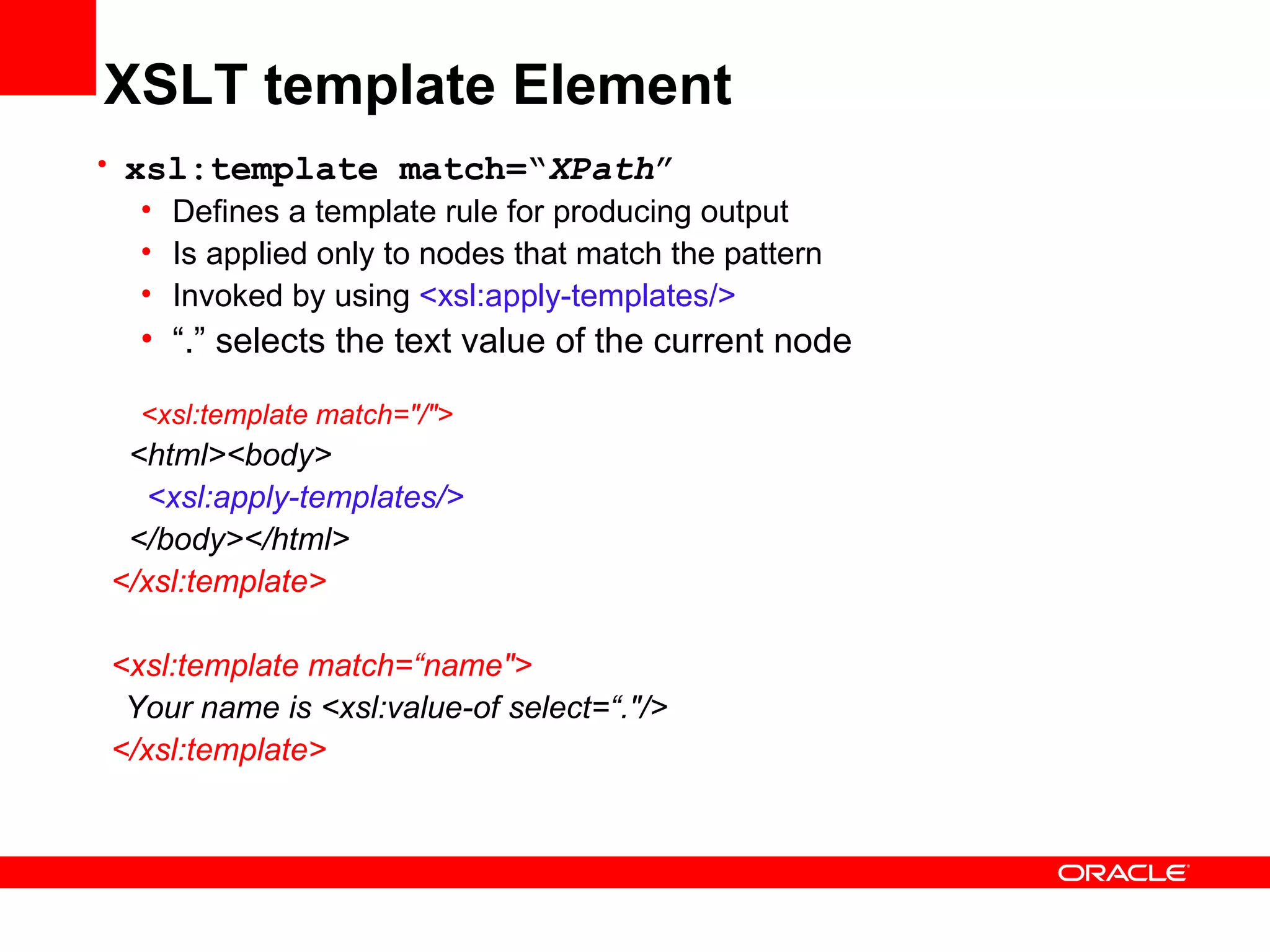 XSLT template Element xsl:template match=“ XPath ” Defines a template rule for producing output Is applied only to nodes that match the pattern Invoked by using  <xsl:apply-templates/> “ .” selects the text value of the current node <xsl:template match=&quot;/&quot;> <html><body> <xsl:apply-templates/> </body></html> </xsl:template> <xsl:template match=“name&quot;> Your name is <xsl:value-of select=“.&quot;/> </xsl:template> 