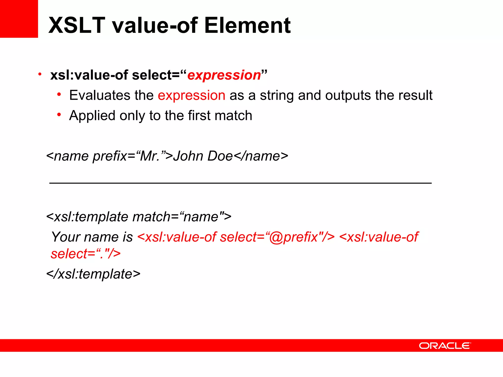 XSLT value-of Element xsl:value-of select=“ expression ” Evaluates the  expression  as a string and outputs the result Applied only to the first match <name prefix=“Mr.”>John Doe</name> _________________________________________________ <xsl:template match=“name&quot;> Your name is  <xsl:value-of select=“@prefix&quot;/> <xsl:value-of select=“.&quot;/> </xsl:template> 
