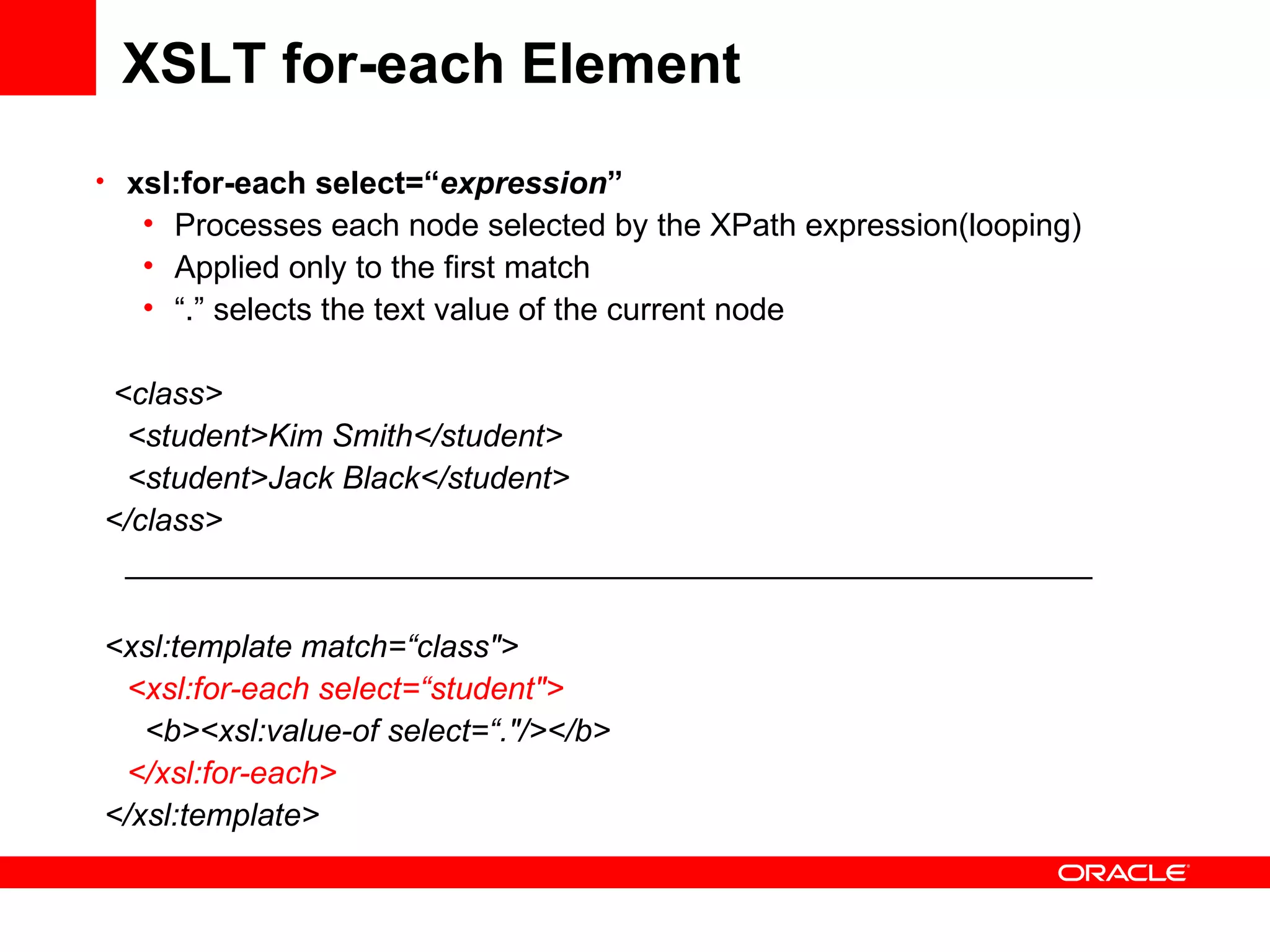 XSLT for-each Element xsl:for-each select=“ expression ” Processes each node selected by the XPath expression(looping) Applied only to the first match “ .” selects the text value of the current node <class> <student>Kim Smith</student> <student>Jack Black</student> </class> _______________________________________________________ <xsl:template match=“class&quot;> <xsl:for-each select=“student&quot;>    <b><xsl:value-of select=“.&quot;/></b> </xsl:for-each> </xsl:template> 
