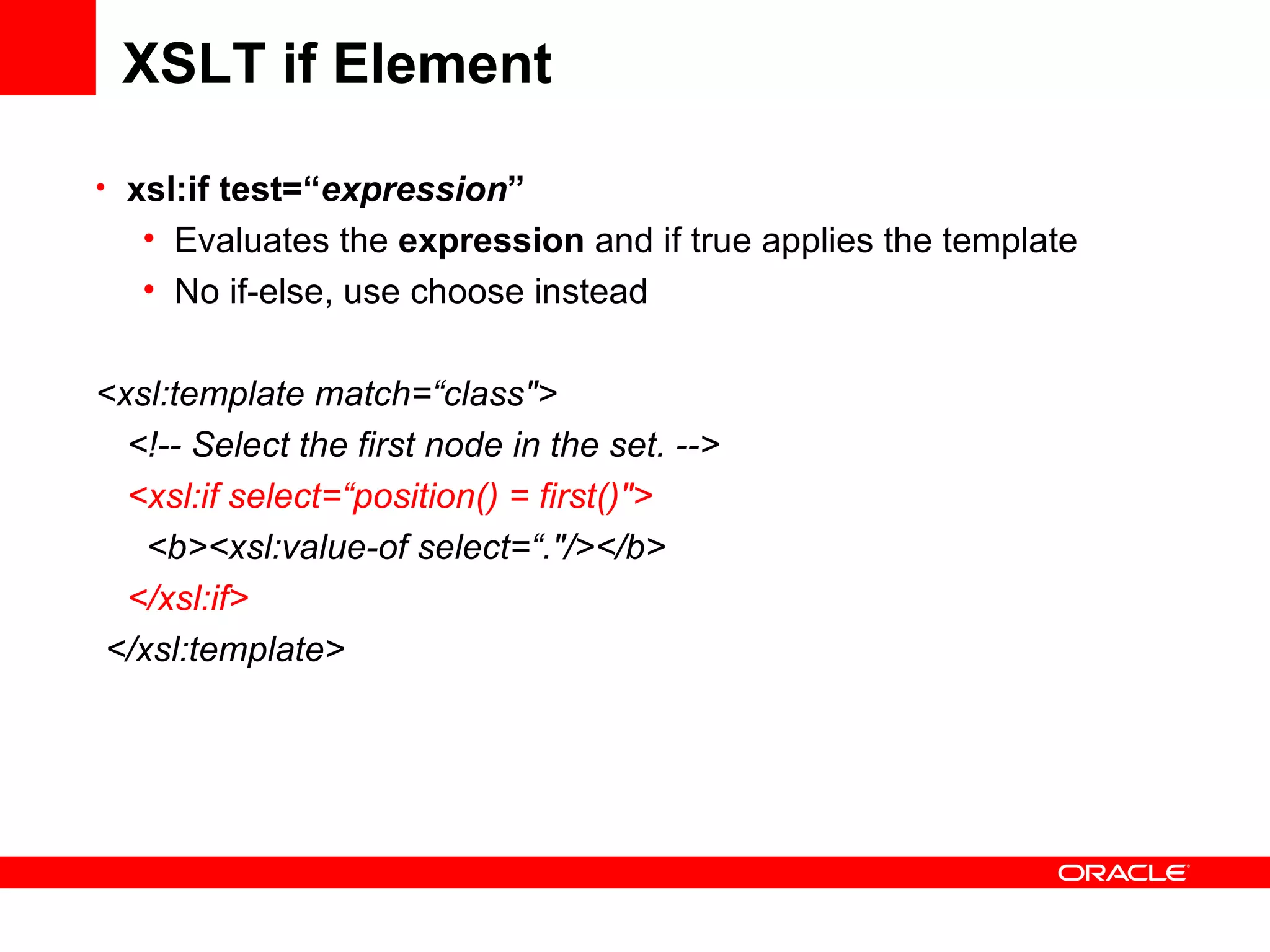 XSLT if Element xsl:if test=“ expression ” Evaluates the  expression  and if true applies the template No if-else, use choose instead <xsl:template match=“class&quot;> <!-- Select the first node in the set. --> <xsl:if select=“position() = first()&quot;>    <b><xsl:value-of select=“.&quot;/></b> </xsl:if> </xsl:template> 