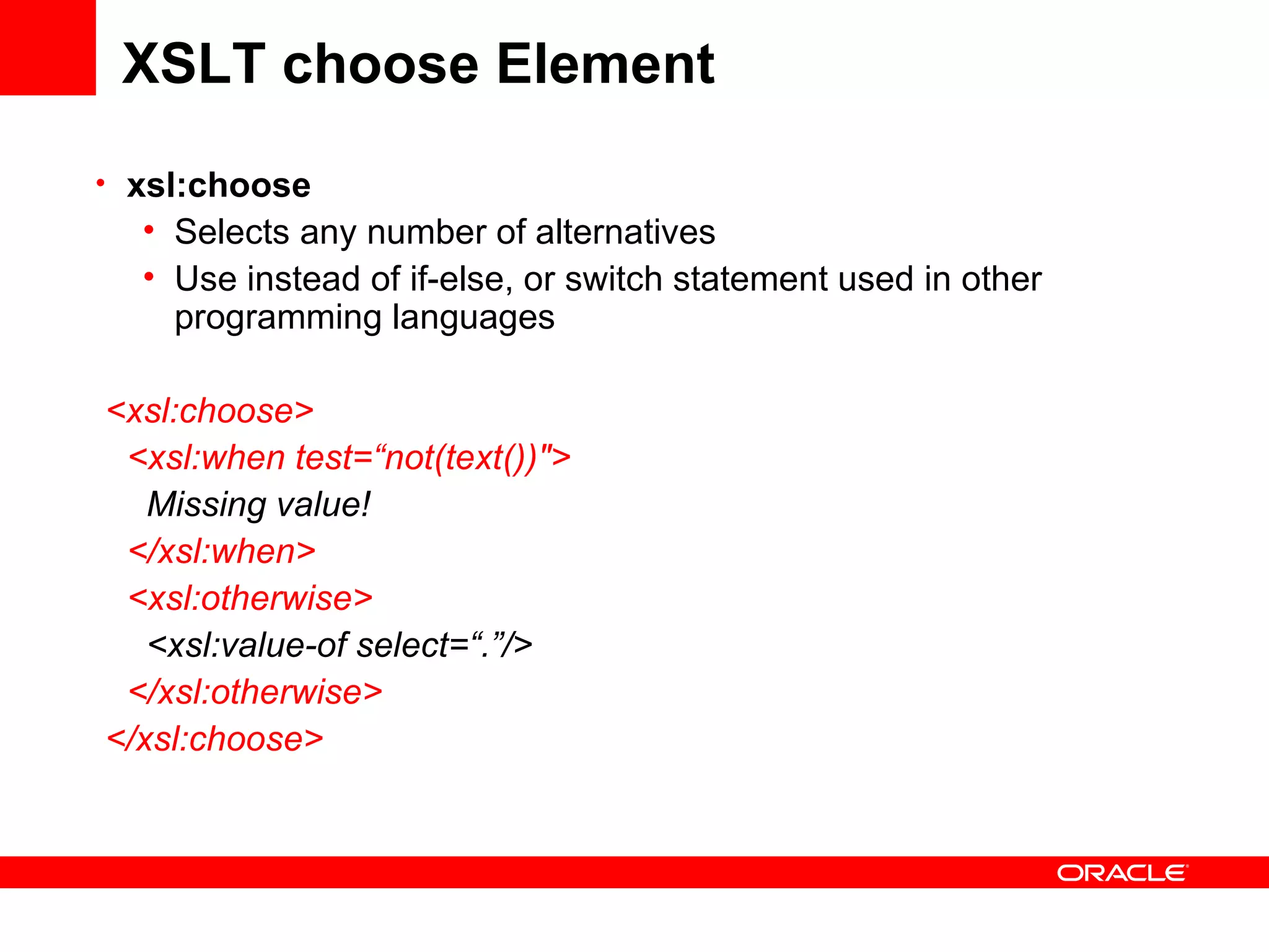 XSLT choose Element xsl:choose   Selects any number of alternatives Use instead of if-else, or switch statement used in other programming languages <xsl:choose> <xsl:when test=“not(text())&quot;>    Missing value! </xsl:when> <xsl:otherwise>   <xsl:value-of select=“.”/> </xsl:otherwise> </xsl:choose> 