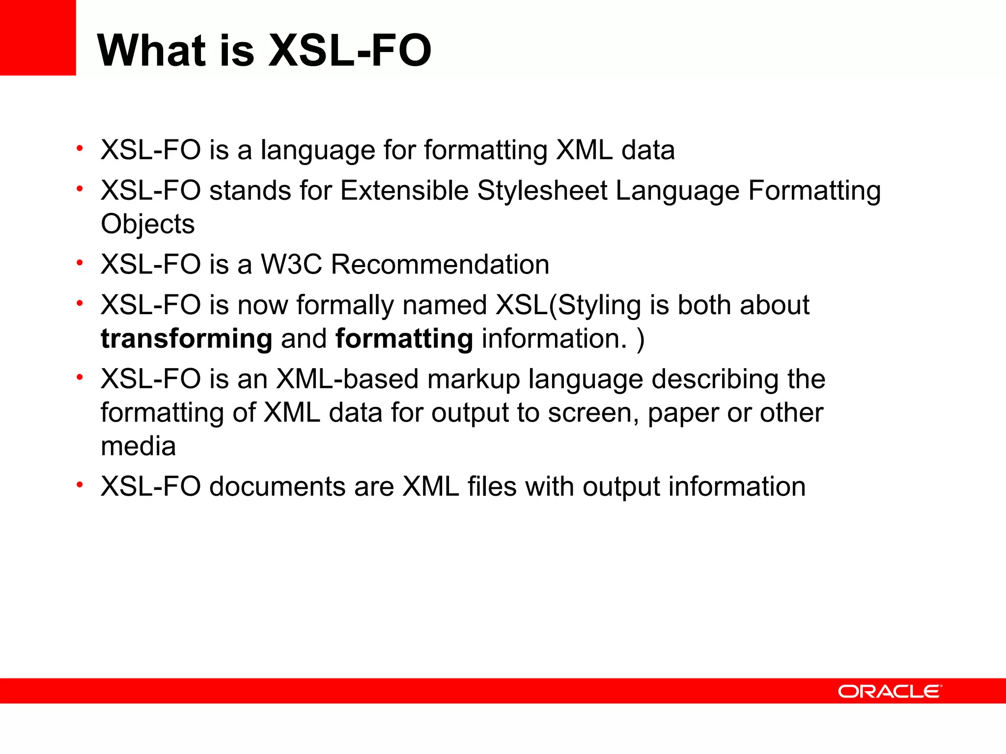 What is XSL-FO XSL-FO is a language for formatting XML data XSL-FO stands for Extensible Stylesheet Language Formatting Objects XSL-FO is a W3C Recommendation XSL-FO is now formally named XSL(Styling is both about  transforming  and  formatting  information. ) XSL-FO is an XML-based markup language describing the formatting of XML data for output to screen, paper or other media XSL-FO documents are XML files with output information  