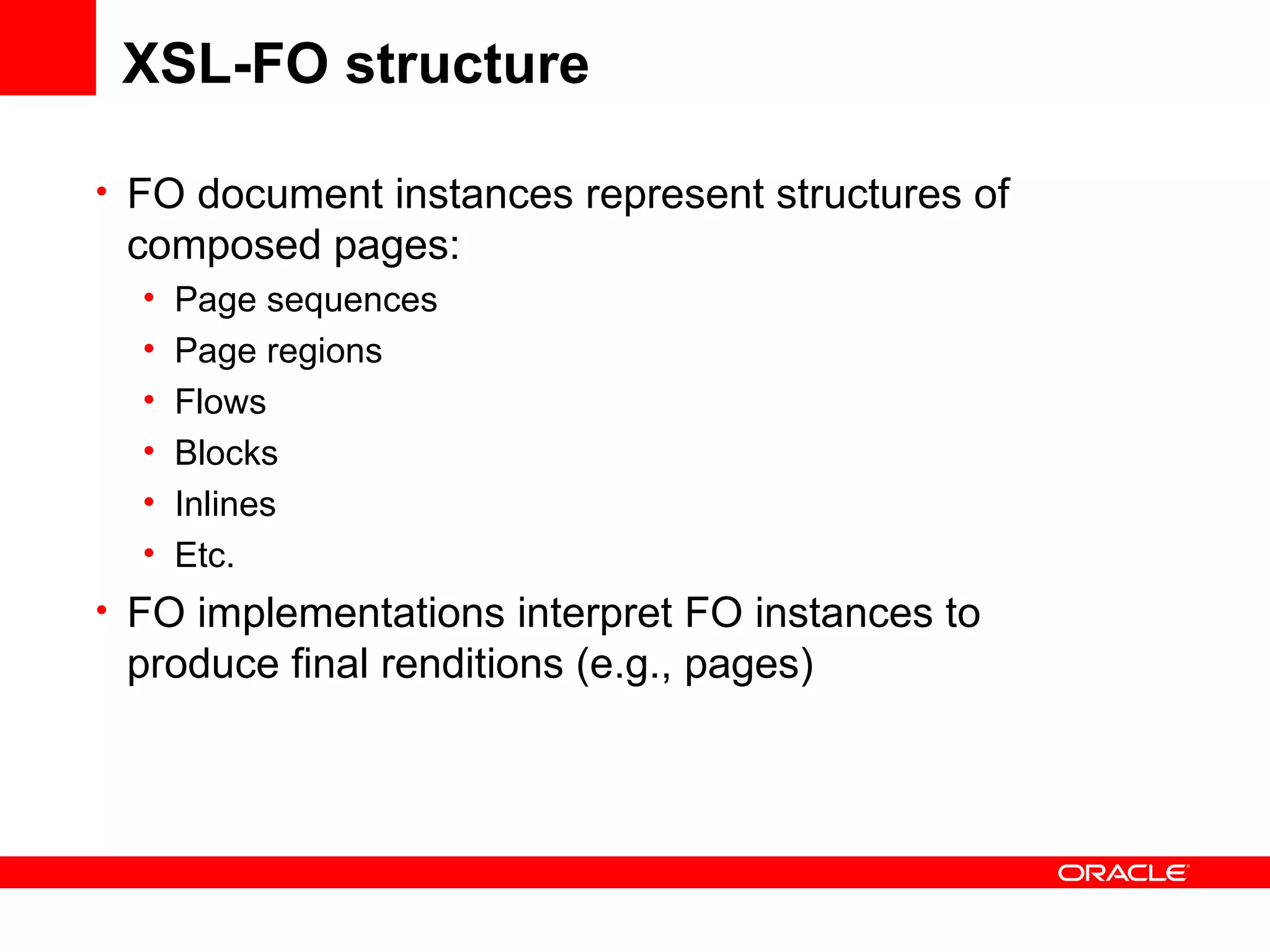 XSL-FO structure FO document instances represent structures of composed pages: Page sequences Page regions Flows Blocks Inlines Etc. FO implementations interpret FO instances to produce final renditions (e.g., pages) 