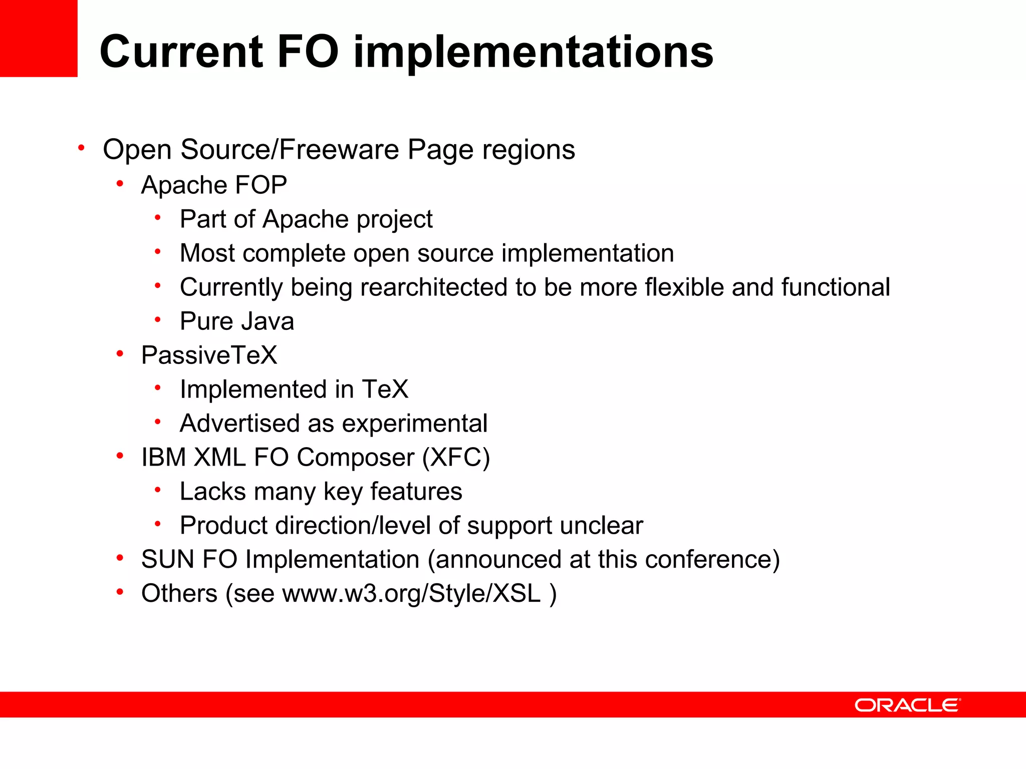 Current FO implementations Open Source/Freeware Page regions Apache FOP Part of Apache project Most complete open source implementation Currently being rearchitected to be more flexible and functional Pure Java PassiveTeX Implemented in TeX Advertised as experimental IBM XML FO Composer (XFC) Lacks many key features Product direction/level of support unclear SUN FO Implementation (announced at this conference) Others (see www.w3.org/Style/XSL ) 