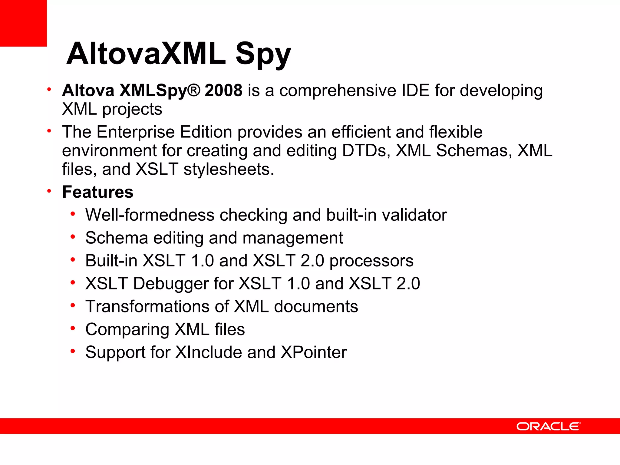 AltovaXML Spy Altova XMLSpy®   2008  is a comprehensive IDE for developing XML projects The Enterprise Edition provides an efficient and flexible environment for creating and editing DTDs, XML Schemas, XML files, and XSLT stylesheets. Features Well-formedness checking and built-in validator  Schema editing and management  Built-in XSLT 1.0 and XSLT 2.0 processors XSLT Debugger for XSLT 1.0 and XSLT 2.0 Transformations of XML documents Comparing XML files   Support for XInclude and XPointer 