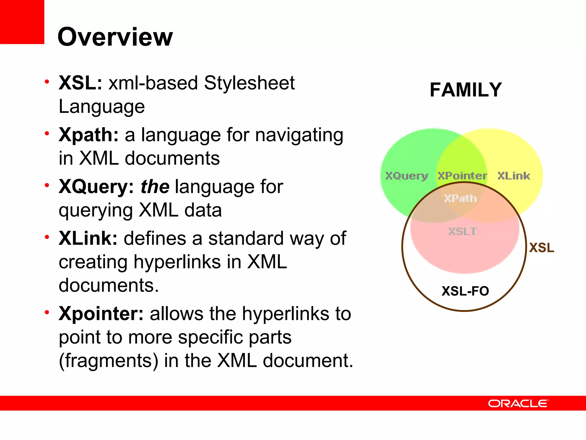 Overview XSL:  xml-based Stylesheet Language Xpath:  a language for navigating in XML documents XQuery:   the  language for querying XML data  XLink:  defines a standard way of creating hyperlinks in XML documents. Xpointer:  allows the hyperlinks to point to more specific parts (fragments) in the XML document. XSL-FO XSL FAMILY 