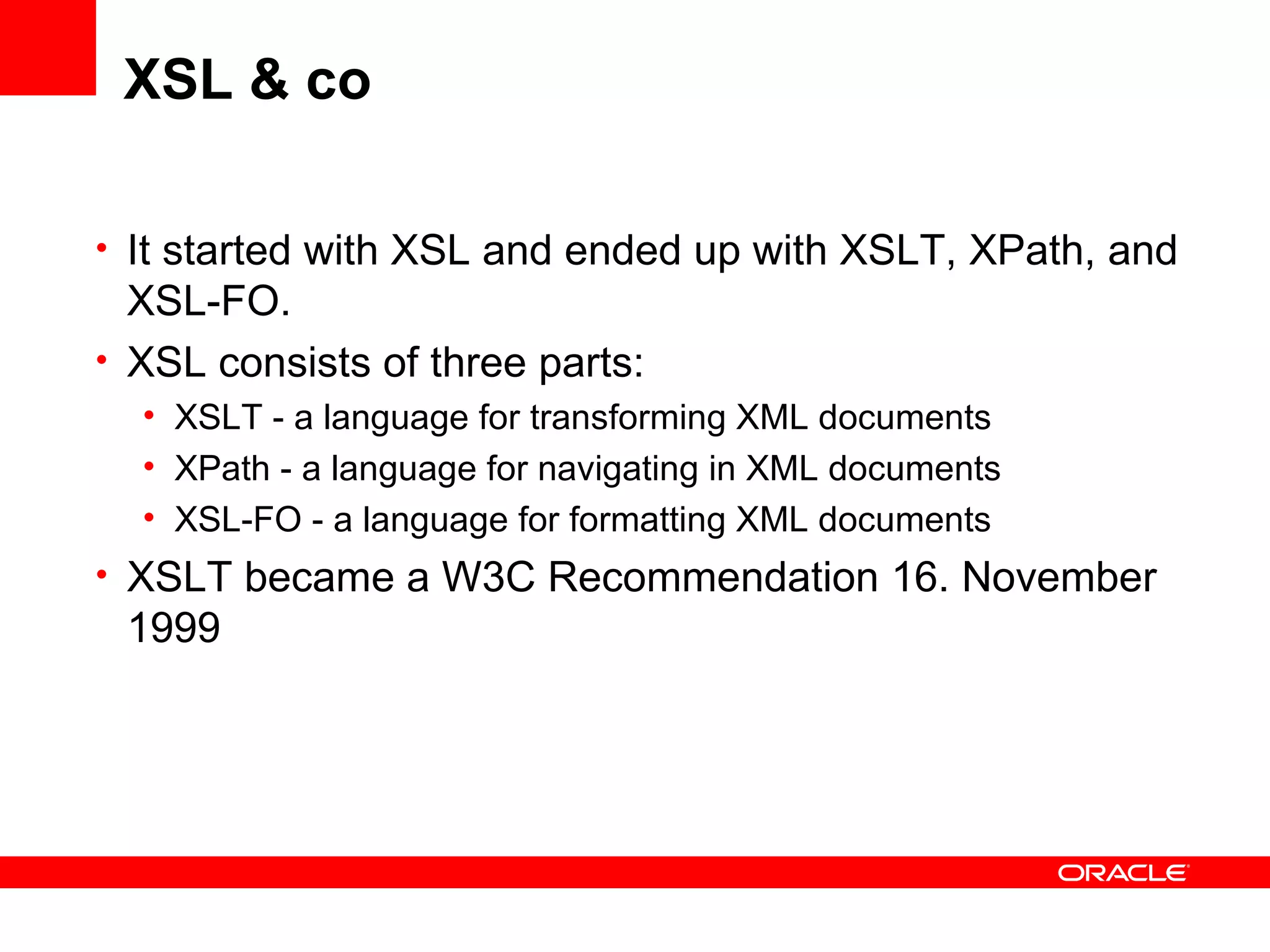 XSL & co It started with XSL and ended up with XSLT, XPath, and XSL-FO.  XSL consists of three parts: XSLT - a language for transforming XML documents XPath - a language for navigating in XML documents XSL-FO - a language for formatting XML documents XSLT became a W3C Recommendation 16. November 1999 
