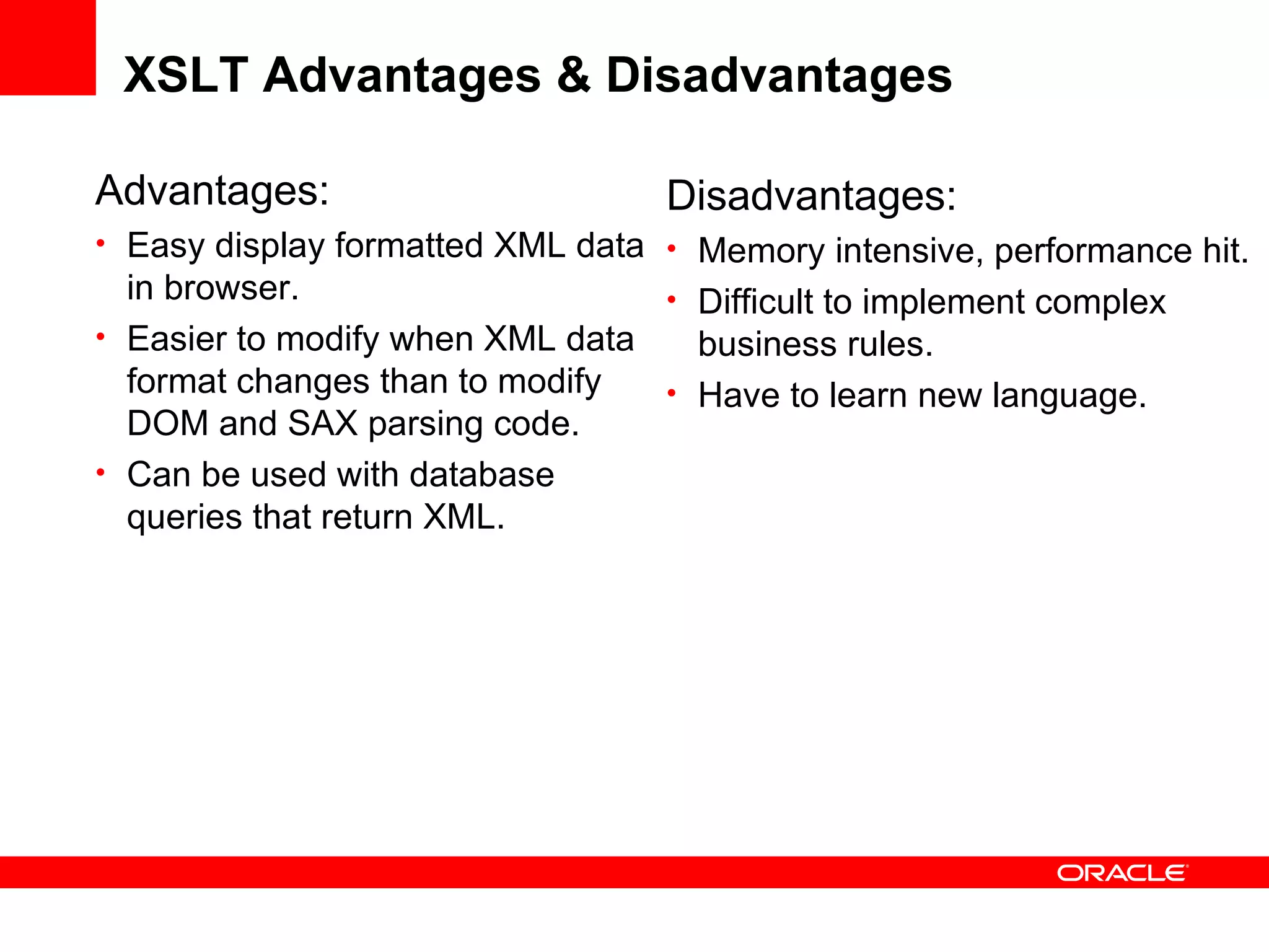 XSLT Advantages & Disadvantages Advantages: Easy display formatted XML data in browser. Easier to modify when XML data format changes than to modify DOM and SAX parsing code. Can be used with database queries that return XML. Disadvantages: Memory intensive, performance hit. Difficult to implement complex business rules. Have to learn new language. 