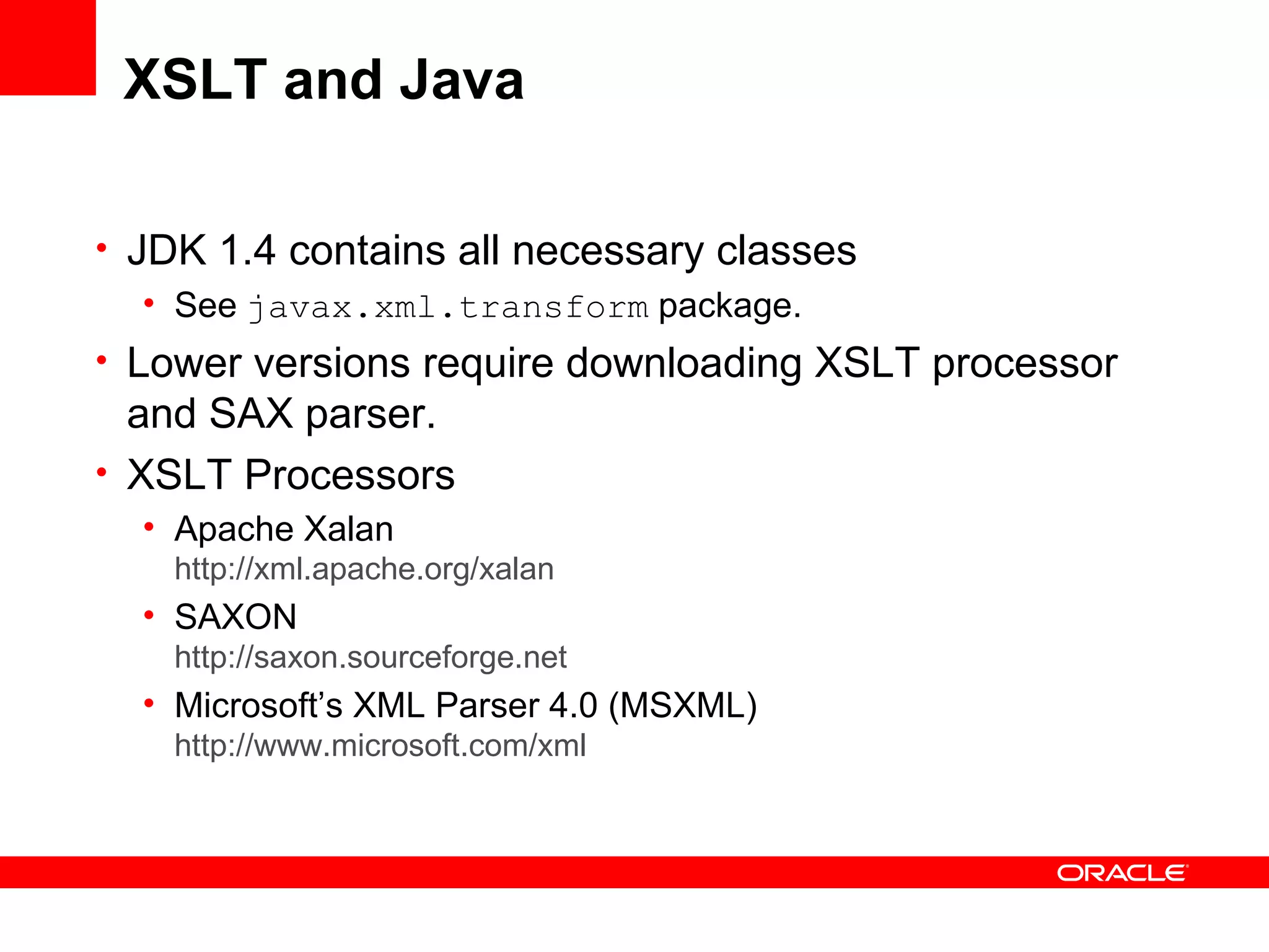 XSLT and Java JDK 1.4 contains all necessary classes See  javax.xml.transform  package. Lower versions require downloading XSLT processor and SAX parser.  XSLT Processors Apache Xalan http://xml.apache.org/ xalan SAXON http://saxon.sourceforge.net Microsoft’s XML Parser 4.0 (MSXML) http://www.microsoft.com/xml 