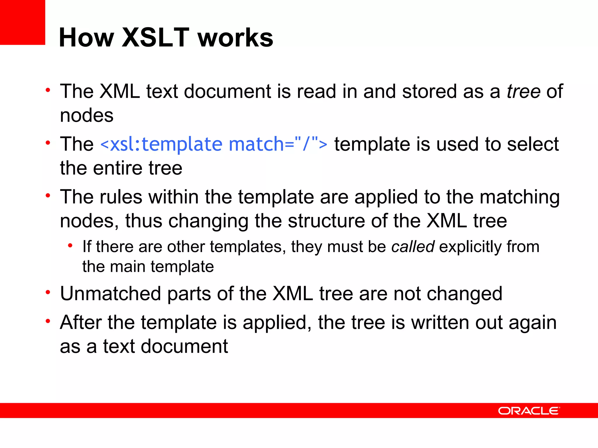 How XSLT works The XML text document is read in and stored as a  tree  of nodes The  <xsl:template match=&quot;/&quot;>  template is used to select the entire tree The rules within the template are applied to the matching nodes, thus changing the structure of the XML tree If there are other templates, they must be  called  explicitly from the main template Unmatched parts of the XML tree are not changed After the template is applied, the tree is written out again as a text document 