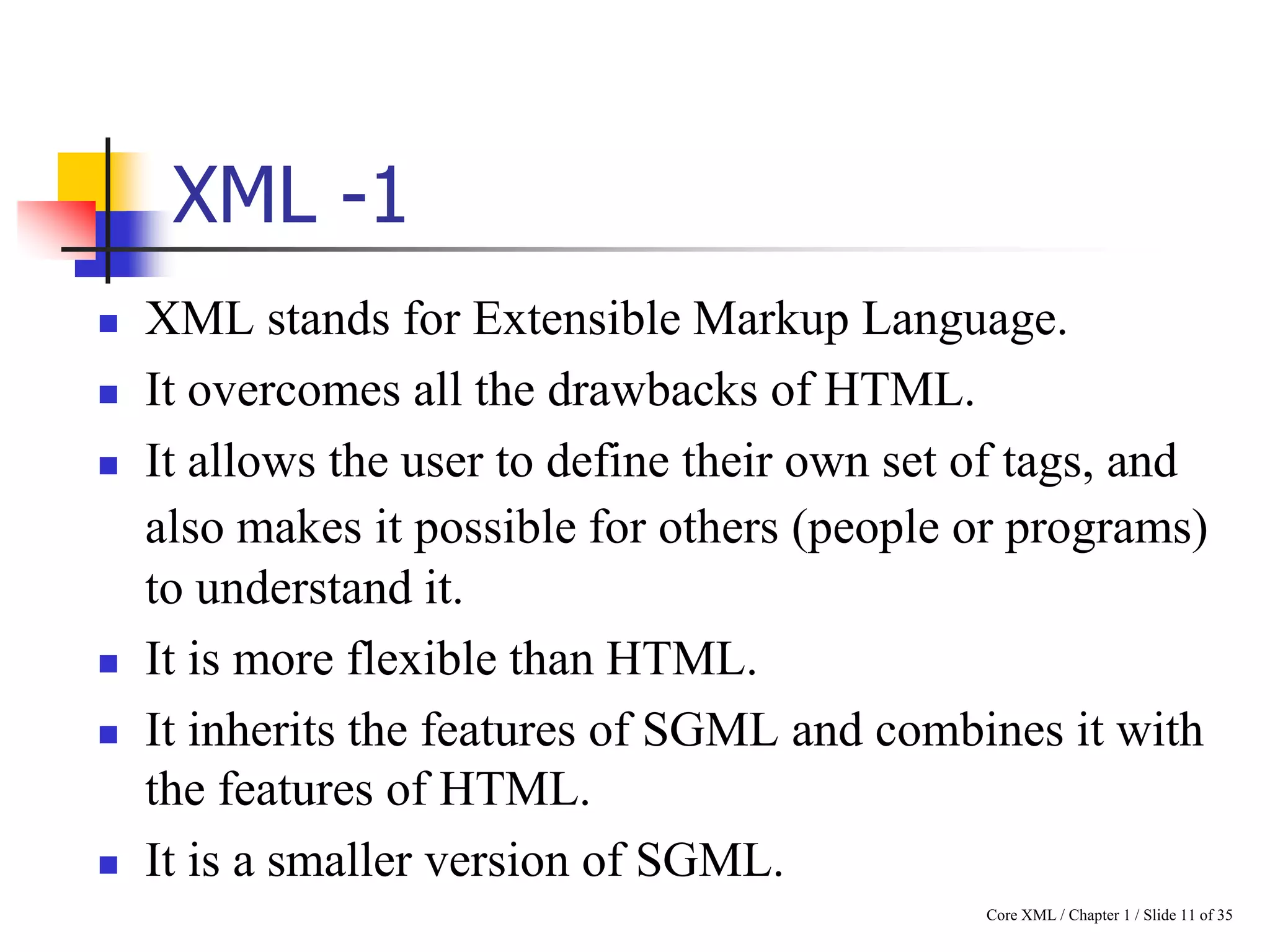 XML -1










XML stands for Extensible Markup Language.
It overcomes all the drawbacks of HTML.
It allows the user to define their own set of tags, and
also makes it possible for others (people or programs)
to understand it.
It is more flexible than HTML.
It inherits the features of SGML and combines it with
the features of HTML.
It is a smaller version of SGML.
Core XML / Chapter 1 / Slide 11 of 35

 