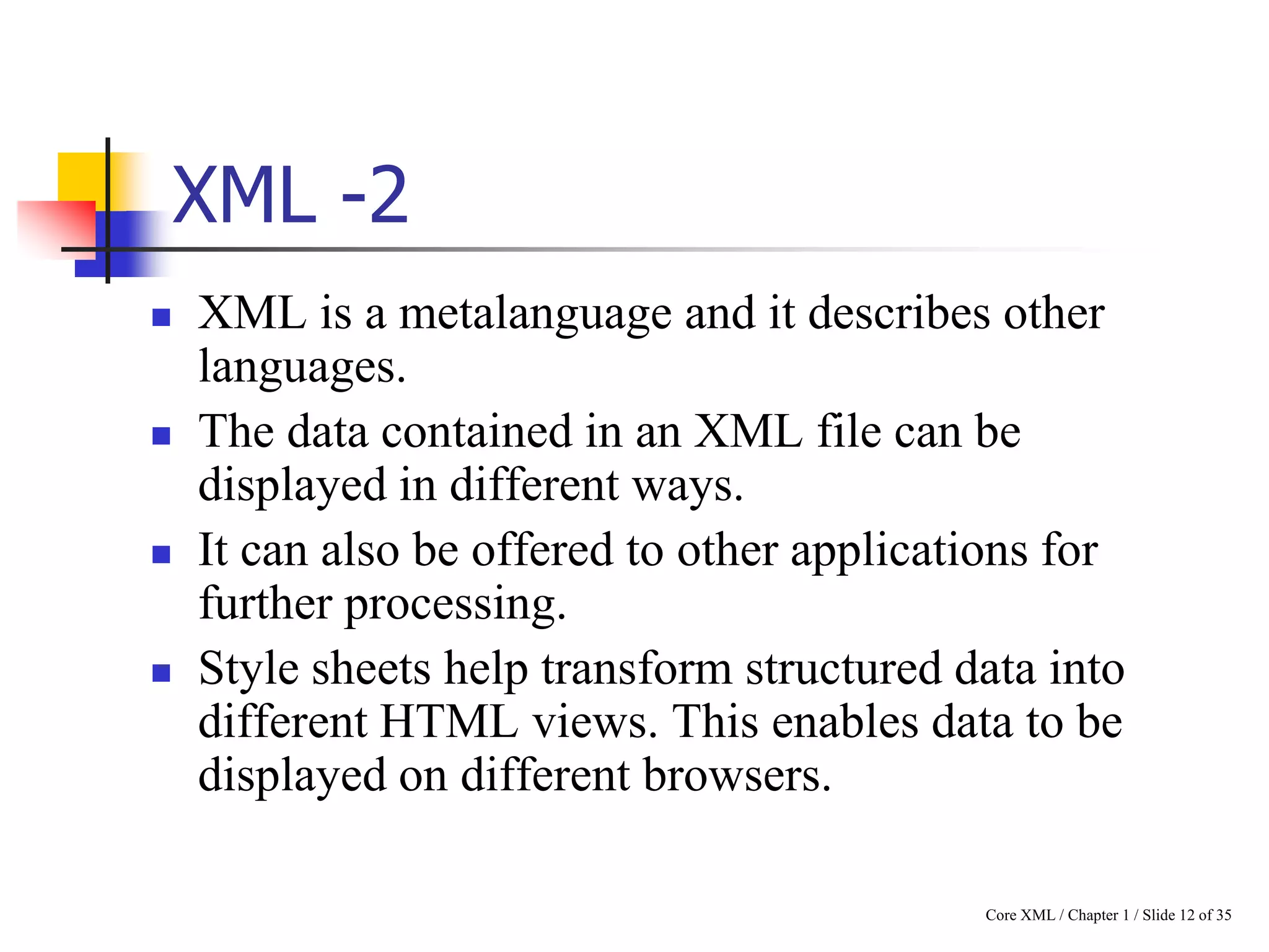 XML -2








XML is a metalanguage and it describes other
languages.
The data contained in an XML file can be
displayed in different ways.
It can also be offered to other applications for
further processing.
Style sheets help transform structured data into
different HTML views. This enables data to be
displayed on different browsers.
Core XML / Chapter 1 / Slide 12 of 35

 
