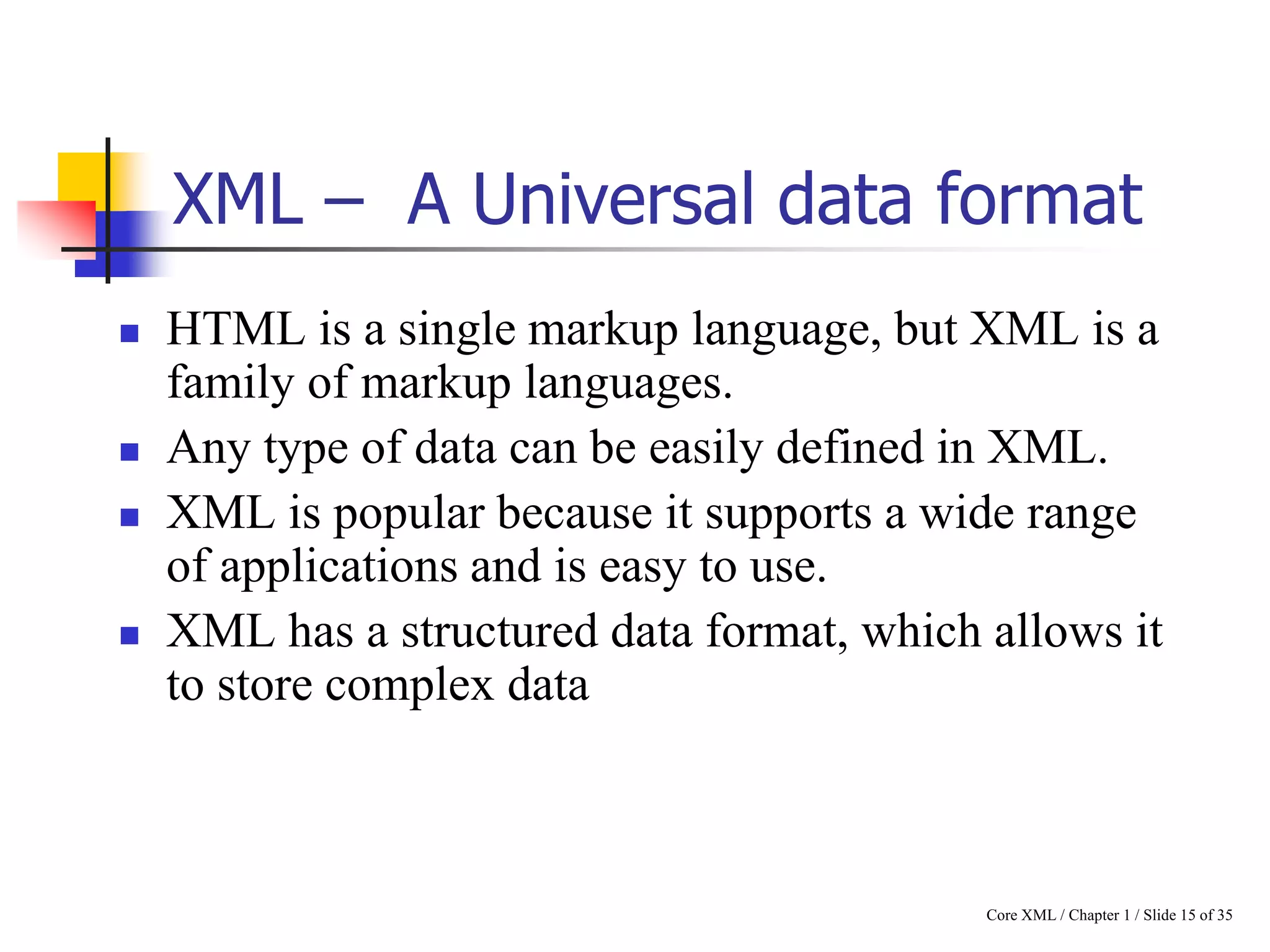 XML – A Universal data format







HTML is a single markup language, but XML is a
family of markup languages.
Any type of data can be easily defined in XML.
XML is popular because it supports a wide range
of applications and is easy to use.
XML has a structured data format, which allows it
to store complex data

Core XML / Chapter 1 / Slide 15 of 35

 