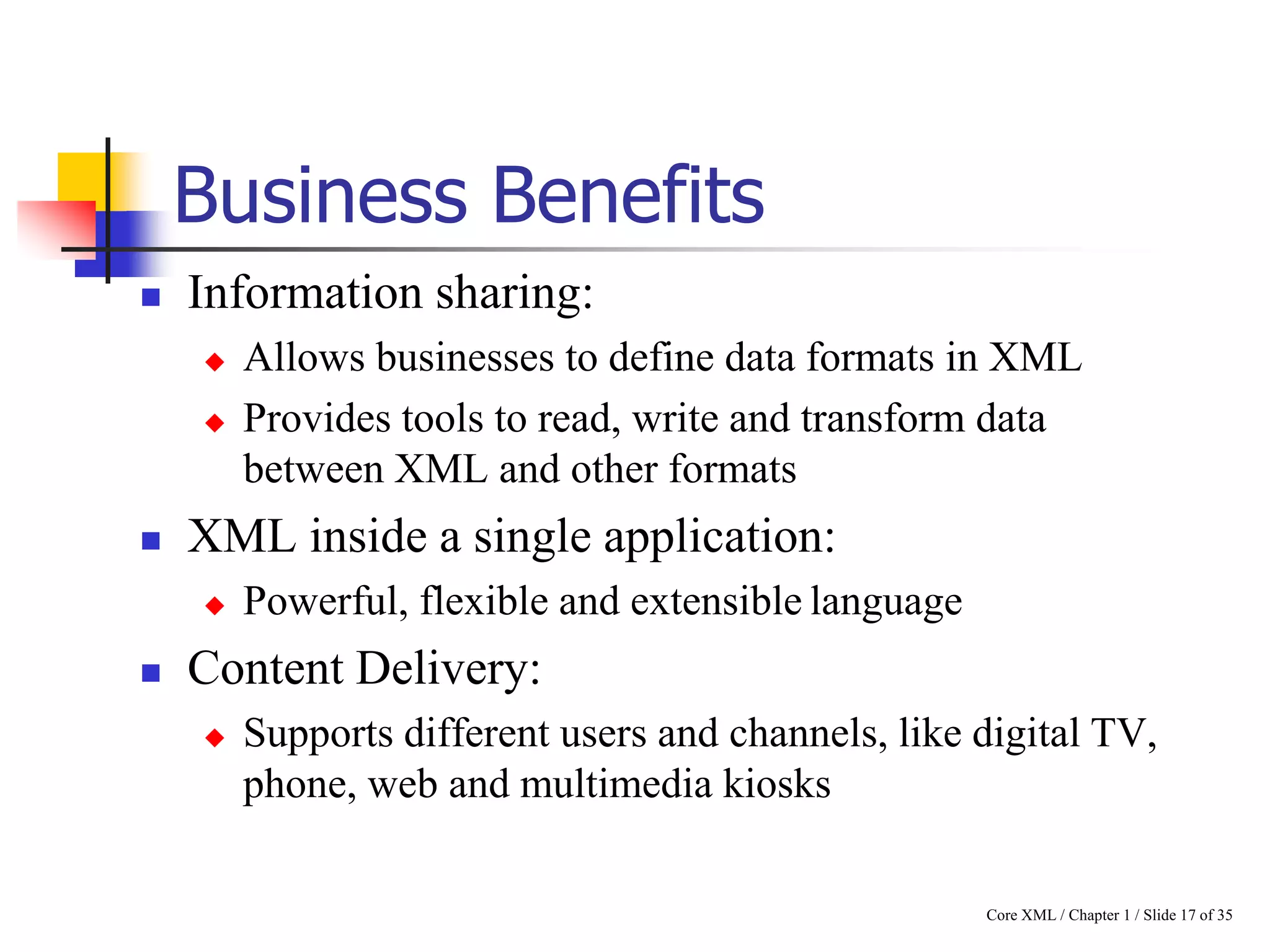 Business Benefits


Information sharing:





XML inside a single application:




Allows businesses to define data formats in XML
Provides tools to read, write and transform data
between XML and other formats
Powerful, flexible and extensible language

Content Delivery:


Supports different users and channels, like digital TV,
phone, web and multimedia kiosks
Core XML / Chapter 1 / Slide 17 of 35

 