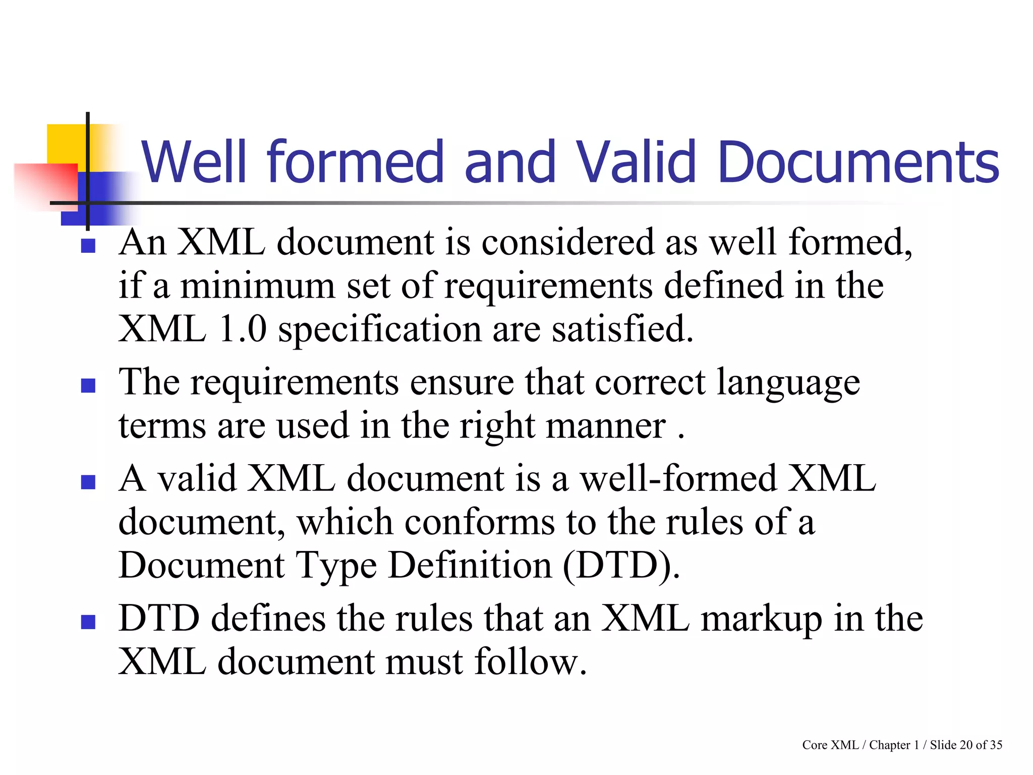 Well formed and Valid Documents








An XML document is considered as well formed,
if a minimum set of requirements defined in the
XML 1.0 specification are satisfied.
The requirements ensure that correct language
terms are used in the right manner .
A valid XML document is a well-formed XML
document, which conforms to the rules of a
Document Type Definition (DTD).
DTD defines the rules that an XML markup in the
XML document must follow.
Core XML / Chapter 1 / Slide 20 of 35

 