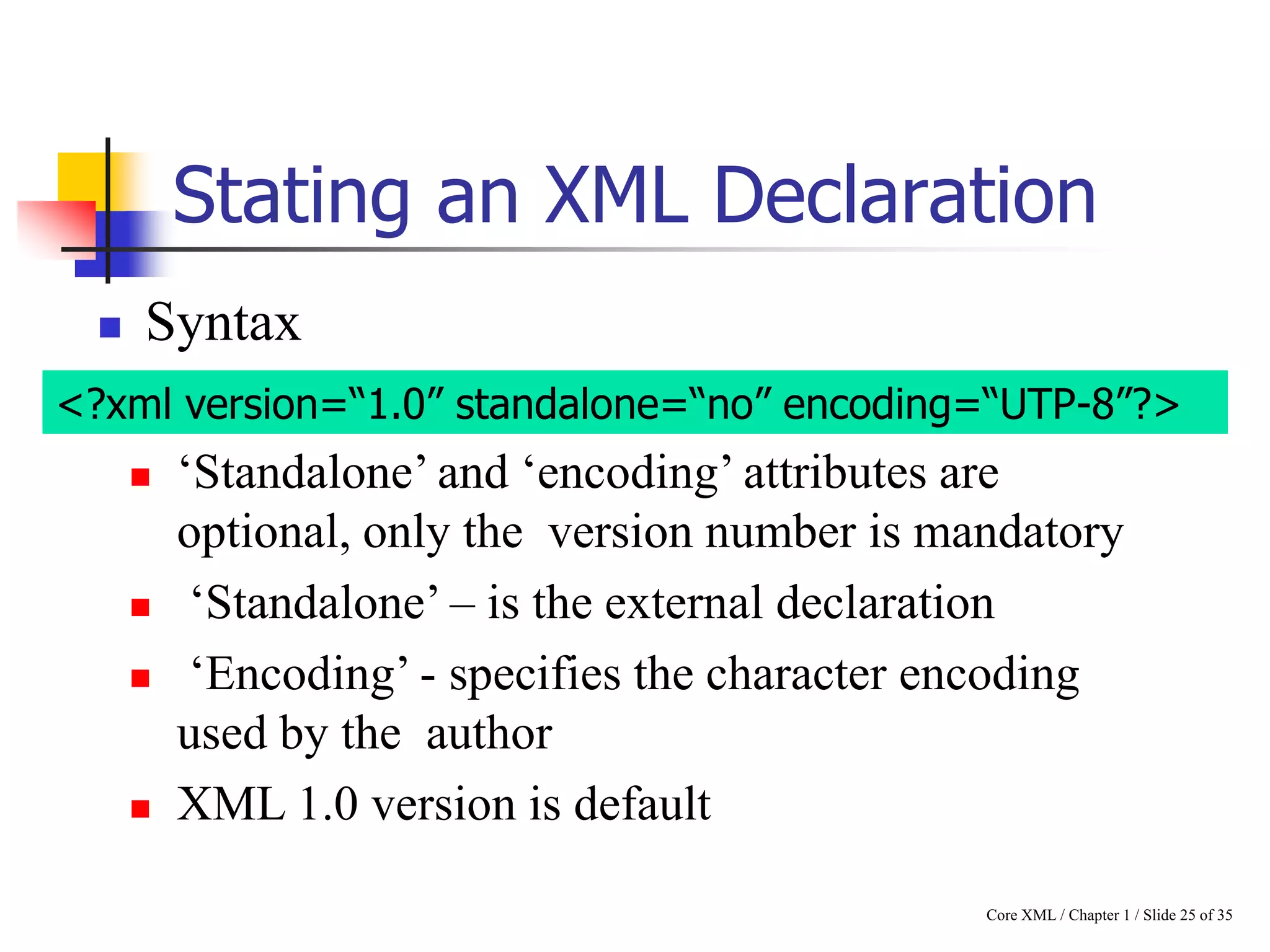 Stating an XML Declaration


Syntax

<?xml version=“1.0” standalone=“no” encoding=“UTP-8”?>







„Standalone‟ and „encoding‟ attributes are
optional, only the version number is mandatory
„Standalone‟ – is the external declaration
„Encoding‟ - specifies the character encoding
used by the author
XML 1.0 version is default
Core XML / Chapter 1 / Slide 25 of 35

 