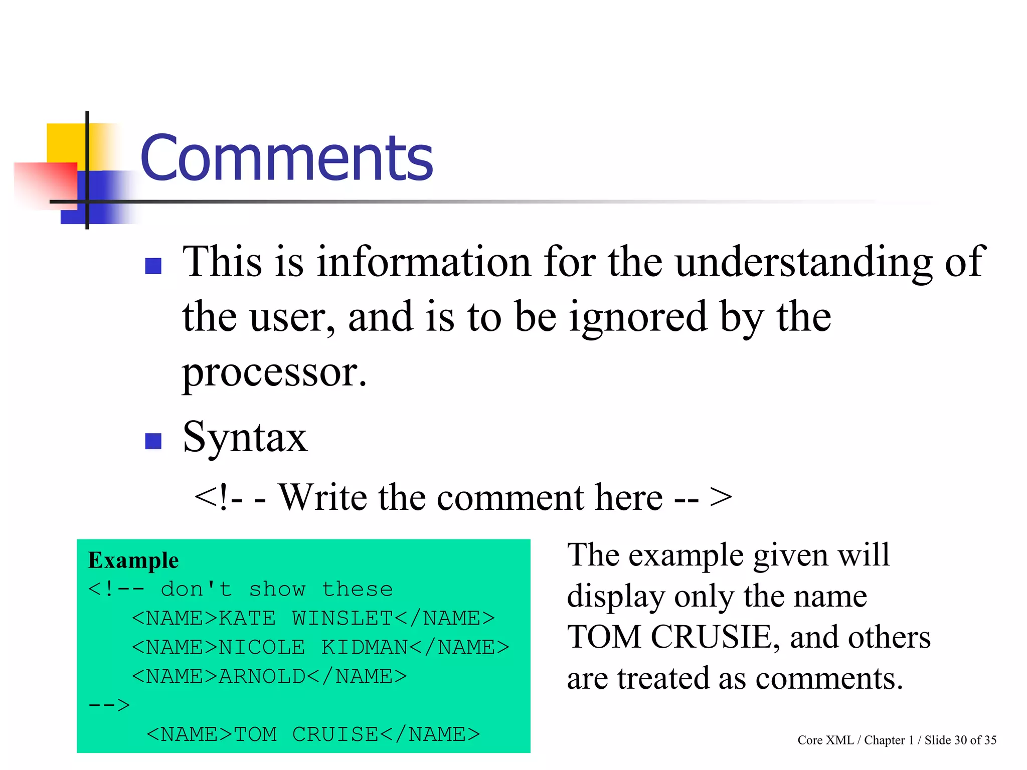 Comments




This is information for the understanding of
the user, and is to be ignored by the
processor.
Syntax
<!- - Write the comment here -- >

Example
<!-- don't show these
<NAME>KATE WINSLET</NAME>
<NAME>NICOLE KIDMAN</NAME>
<NAME>ARNOLD</NAME>
-->
<NAME>TOM CRUISE</NAME>

The example given will
display only the name
TOM CRUSIE, and others
are treated as comments.
Core XML / Chapter 1 / Slide 30 of 35

 