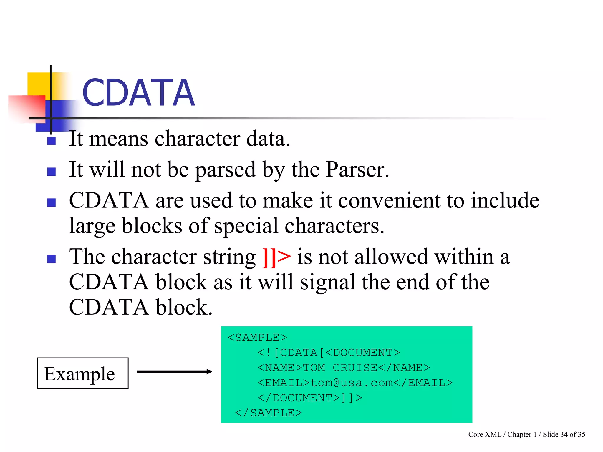 CDATA






It means character data.
It will not be parsed by the Parser.
CDATA are used to make it convenient to include
large blocks of special characters.
The character string ]]> is not allowed within a
CDATA block as it will signal the end of the
CDATA block.

Example

<SAMPLE>
<![CDATA[<DOCUMENT>
<NAME>TOM CRUISE</NAME>
<EMAIL>tom@usa.com</EMAIL>
</DOCUMENT>]]>
</SAMPLE>
Core XML / Chapter 1 / Slide 34 of 35

 