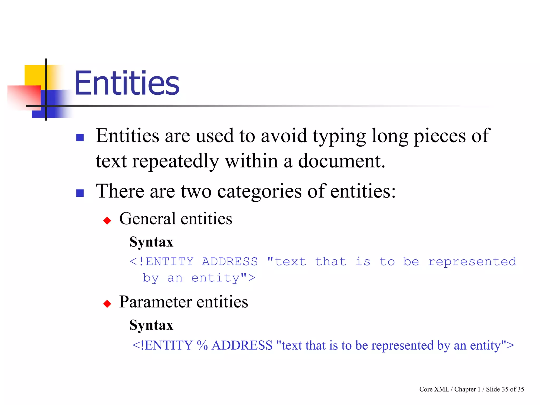 Entities




Entities are used to avoid typing long pieces of
text repeatedly within a document.
There are two categories of entities:


General entities
Syntax
<!ENTITY ADDRESS "text that is to be represented
by an entity">



Parameter entities
Syntax
<!ENTITY % ADDRESS "text that is to be represented by an entity">

Core XML / Chapter 1 / Slide 35 of 35

 