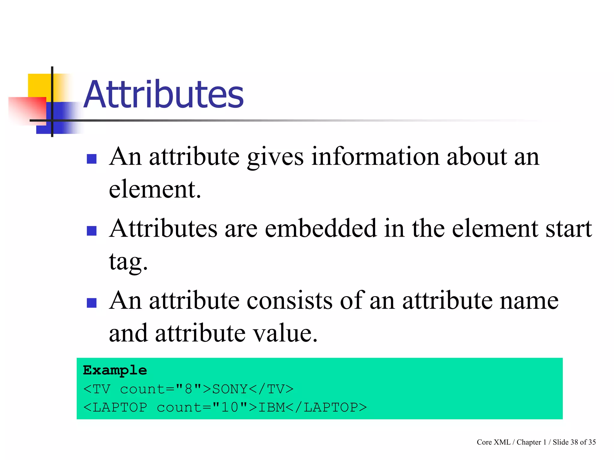 Attributes






An attribute gives information about an
element.
Attributes are embedded in the element start
tag.
An attribute consists of an attribute name
and attribute value.

Example
<TV count="8">SONY</TV>
<LAPTOP count="10">IBM</LAPTOP>
Core XML / Chapter 1 / Slide 38 of 35

 