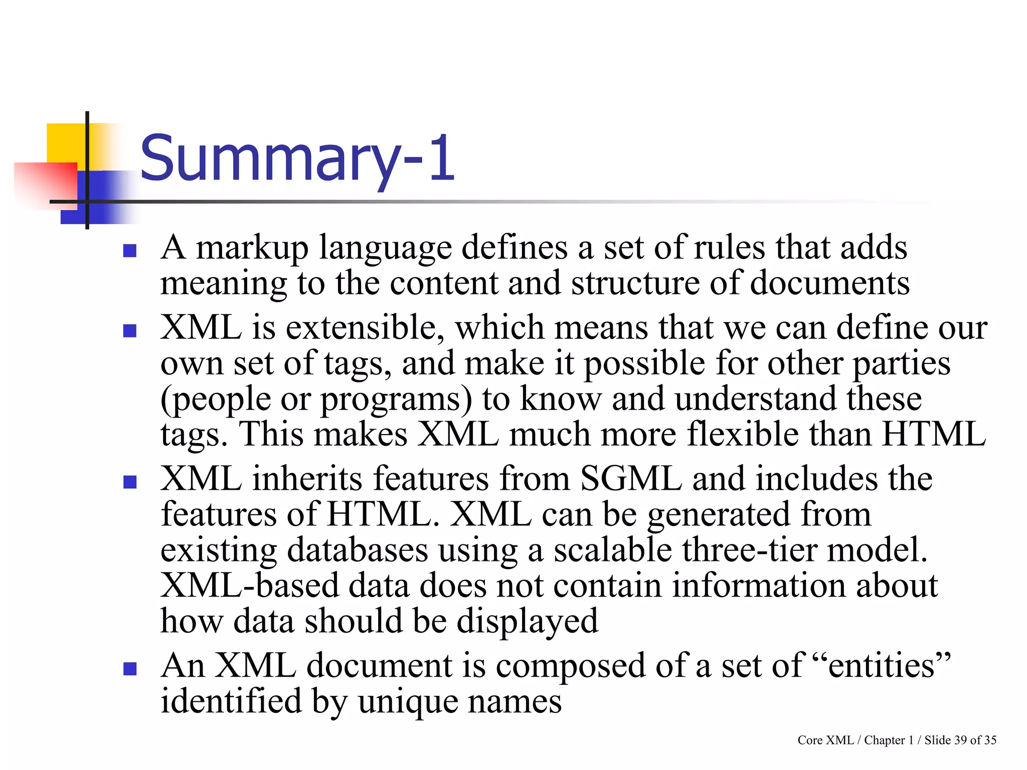 Summary-1







A markup language defines a set of rules that adds
meaning to the content and structure of documents
XML is extensible, which means that we can define our
own set of tags, and make it possible for other parties
(people or programs) to know and understand these
tags. This makes XML much more flexible than HTML
XML inherits features from SGML and includes the
features of HTML. XML can be generated from
existing databases using a scalable three-tier model.
XML-based data does not contain information about
how data should be displayed
An XML document is composed of a set of “entities”
identified by unique names
Core XML / Chapter 1 / Slide 39 of 35

 