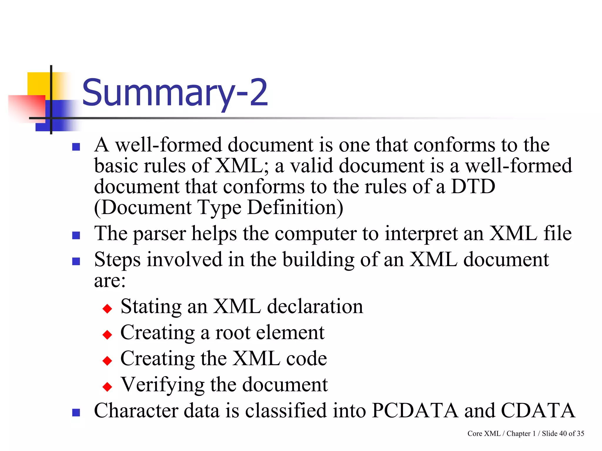 Summary-2







A well-formed document is one that conforms to the
basic rules of XML; a valid document is a well-formed
document that conforms to the rules of a DTD
(Document Type Definition)
The parser helps the computer to interpret an XML file
Steps involved in the building of an XML document
are:
 Stating an XML declaration
 Creating a root element
 Creating the XML code
 Verifying the document
Character data is classified into PCDATA and CDATA
Core XML / Chapter 1 / Slide 40 of 35

 