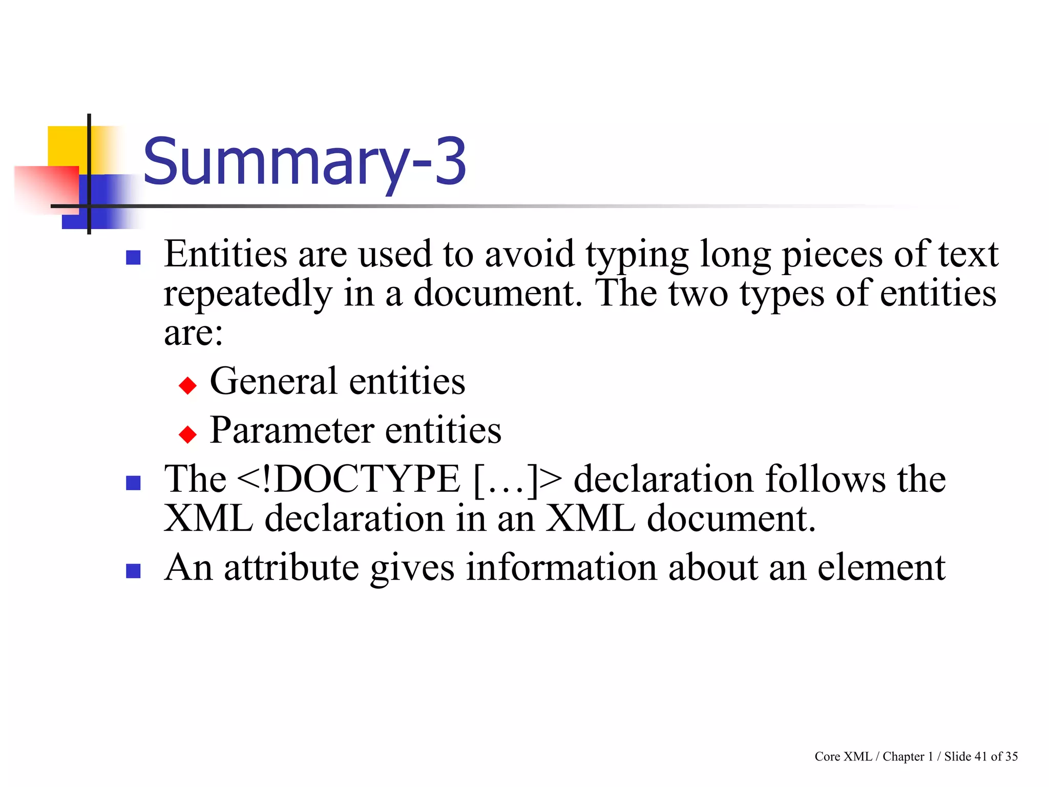 Summary-3





Entities are used to avoid typing long pieces of text
repeatedly in a document. The two types of entities
are:
 General entities
 Parameter entities
The <!DOCTYPE […]> declaration follows the
XML declaration in an XML document.
An attribute gives information about an element

Core XML / Chapter 1 / Slide 41 of 35

 