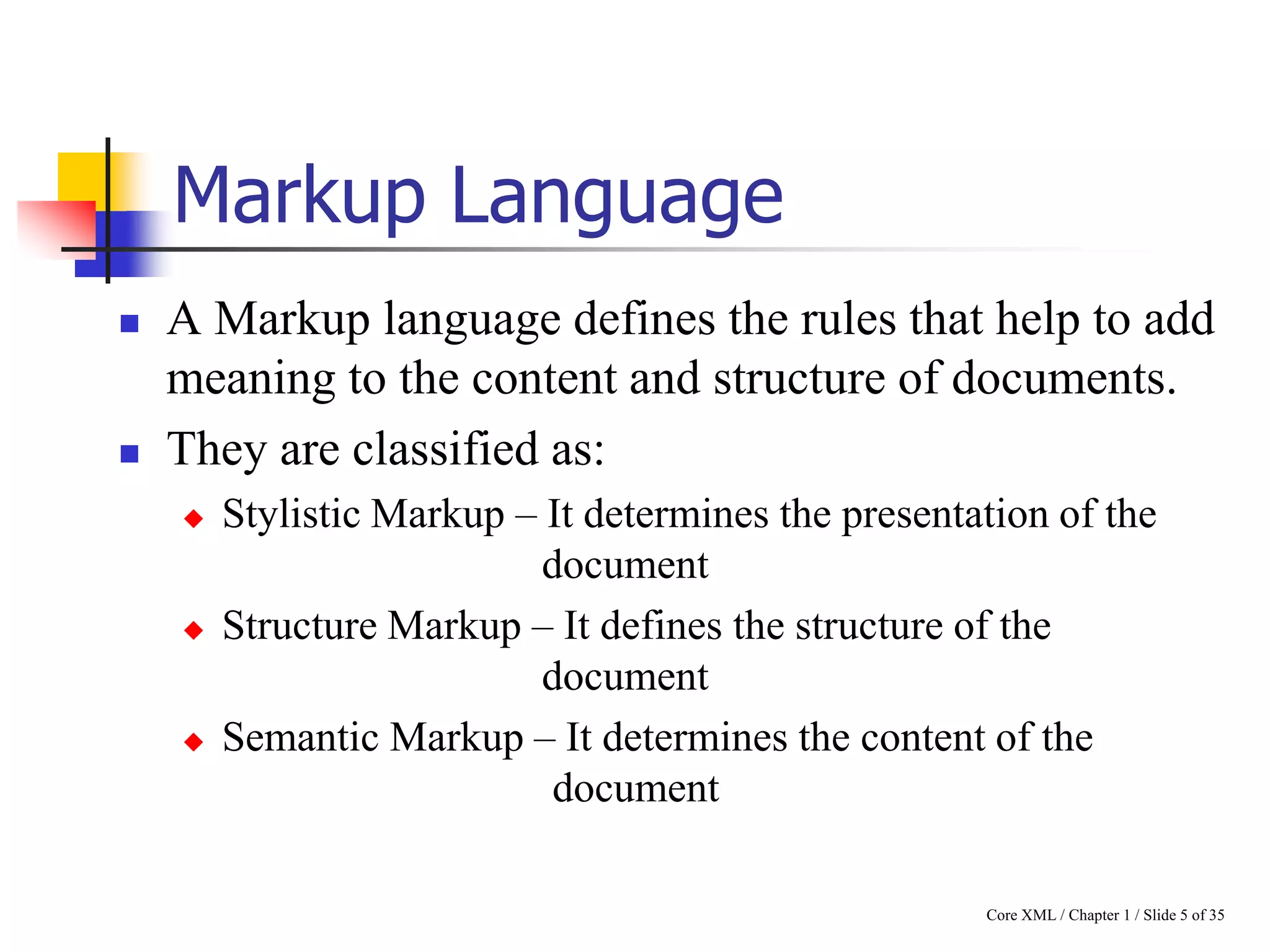 Markup Language




A Markup language defines the rules that help to add
meaning to the content and structure of documents.
They are classified as:






Stylistic Markup – It determines the presentation of the
document
Structure Markup – It defines the structure of the
document
Semantic Markup – It determines the content of the
document
Core XML / Chapter 1 / Slide 5 of 35

 