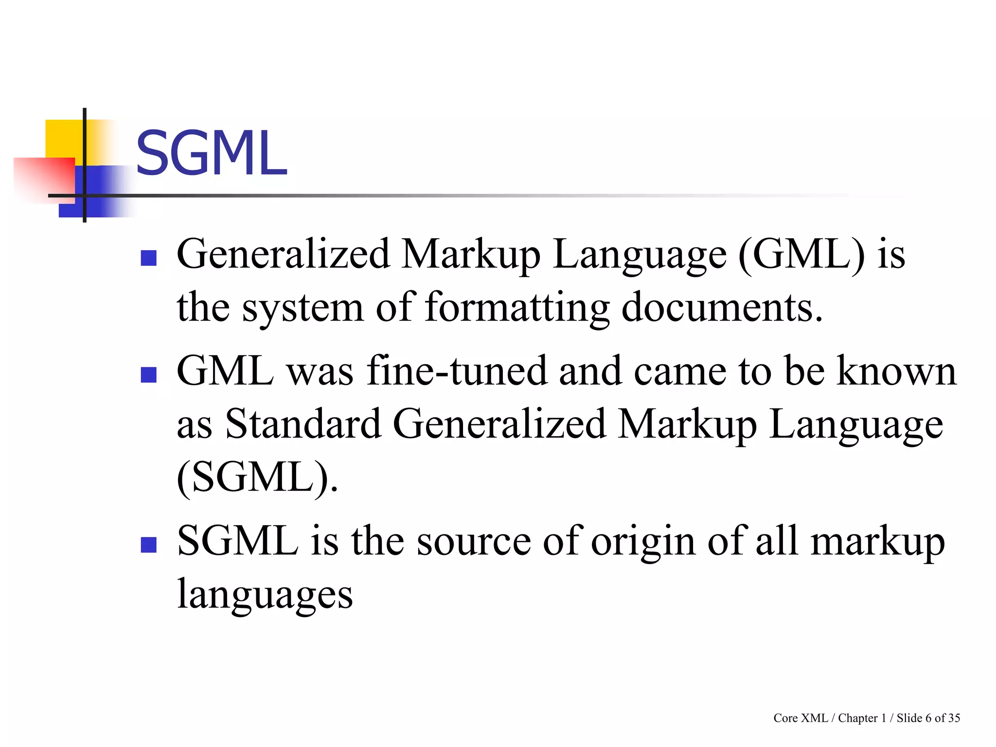 SGML






Generalized Markup Language (GML) is
the system of formatting documents.
GML was fine-tuned and came to be known
as Standard Generalized Markup Language
(SGML).
SGML is the source of origin of all markup
languages
Core XML / Chapter 1 / Slide 6 of 35

 