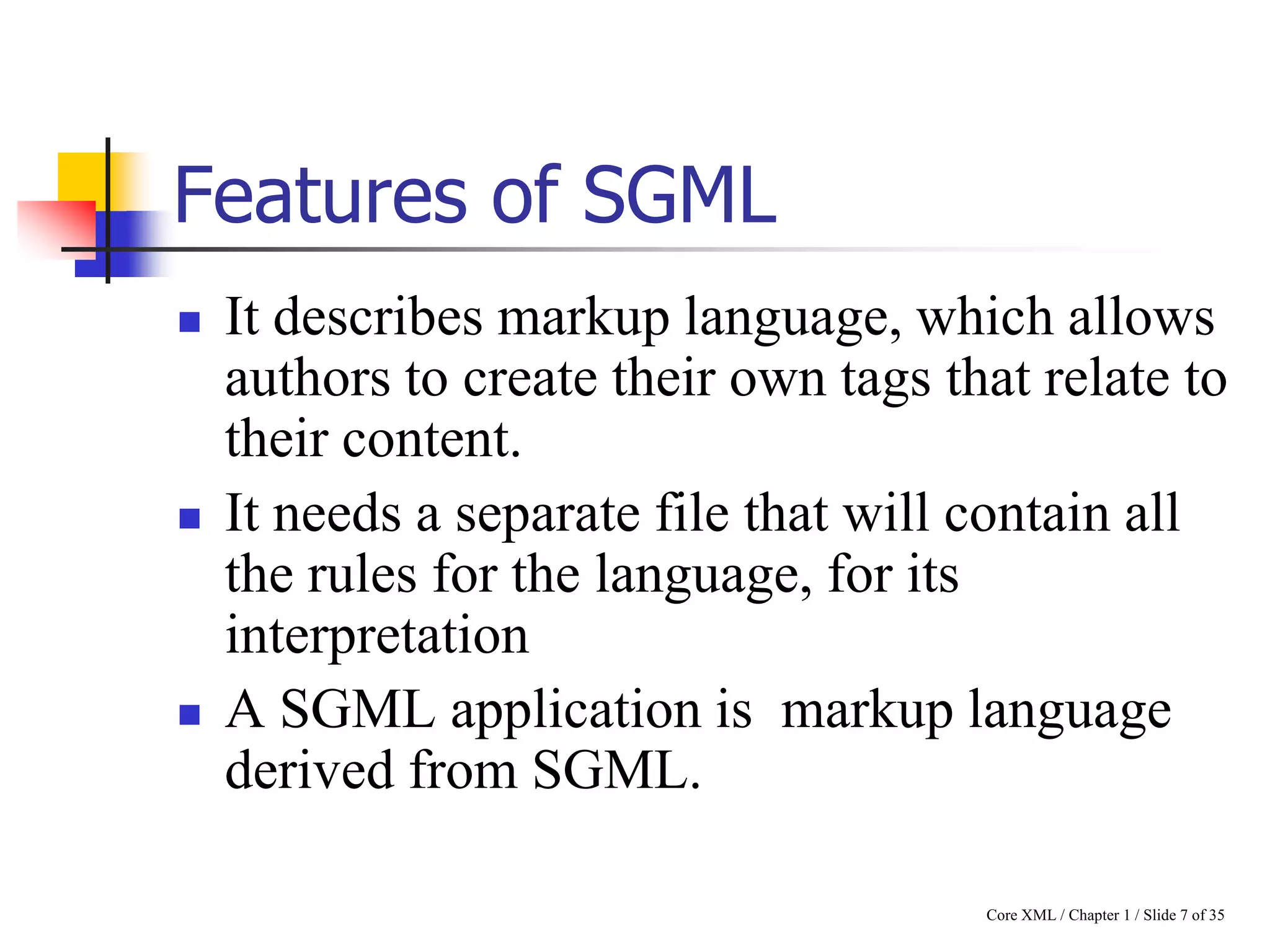 Features of SGML






It describes markup language, which allows
authors to create their own tags that relate to
their content.
It needs a separate file that will contain all
the rules for the language, for its
interpretation
A SGML application is markup language
derived from SGML.
Core XML / Chapter 1 / Slide 7 of 35

 