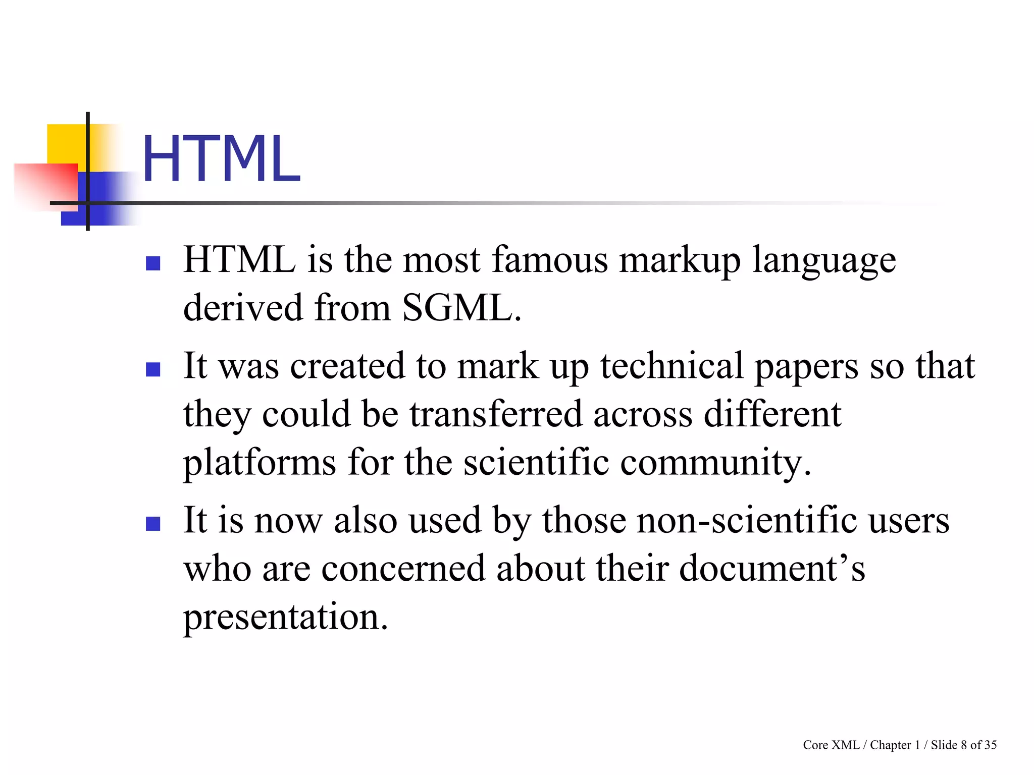 HTML






HTML is the most famous markup language
derived from SGML.
It was created to mark up technical papers so that
they could be transferred across different
platforms for the scientific community.
It is now also used by those non-scientific users
who are concerned about their document‟s
presentation.

Core XML / Chapter 1 / Slide 8 of 35

 