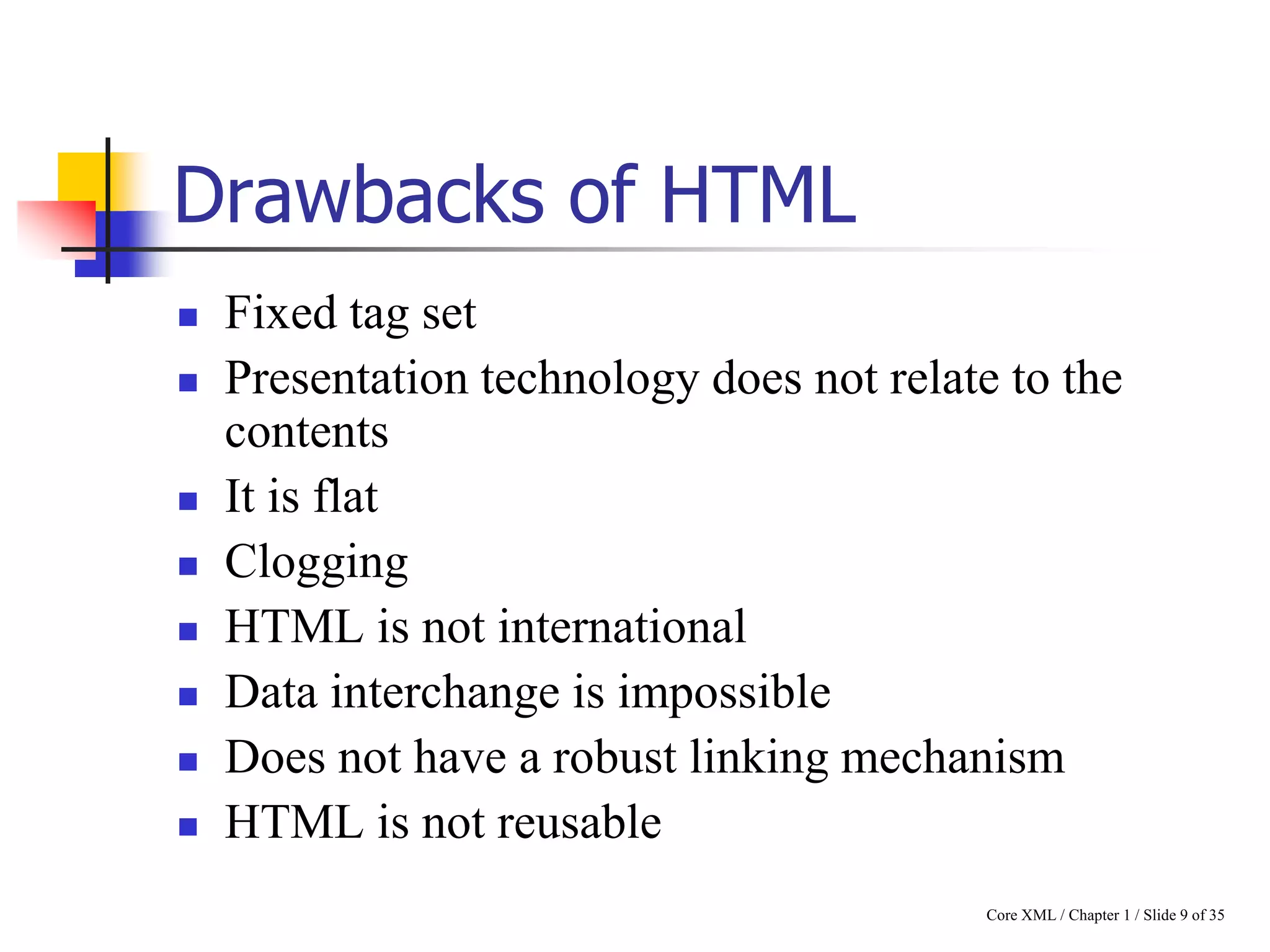 Drawbacks of HTML












Fixed tag set
Presentation technology does not relate to the
contents
It is flat
Clogging
HTML is not international
Data interchange is impossible
Does not have a robust linking mechanism
HTML is not reusable
Core XML / Chapter 1 / Slide 9 of 35

 