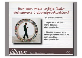 Hur kan man nyttja XML-
dokument i eboksproduktion?
               En presentation om:

              …aspekterna på XML-
              märkt data i en
              eboksproduktion

              …lämpligt program som
              sköter processen med XLM
              som grund i en
              eboksproduktion




                 2012-­‐11-­‐05	
     1(9)
 