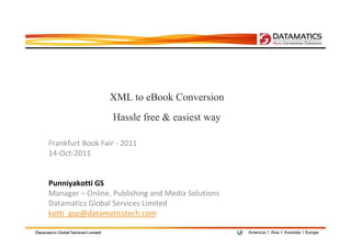 XML to eBook Conversion
                  Hassle free & easiest way

Frankfurt Book Fair - 2011
14-Oct-2011


Punniyakotti GS
Manager – Online, Publishing and Media Solutions
Datamatics Global Services Limited
kotti_gsp@datamaticstech.com
 