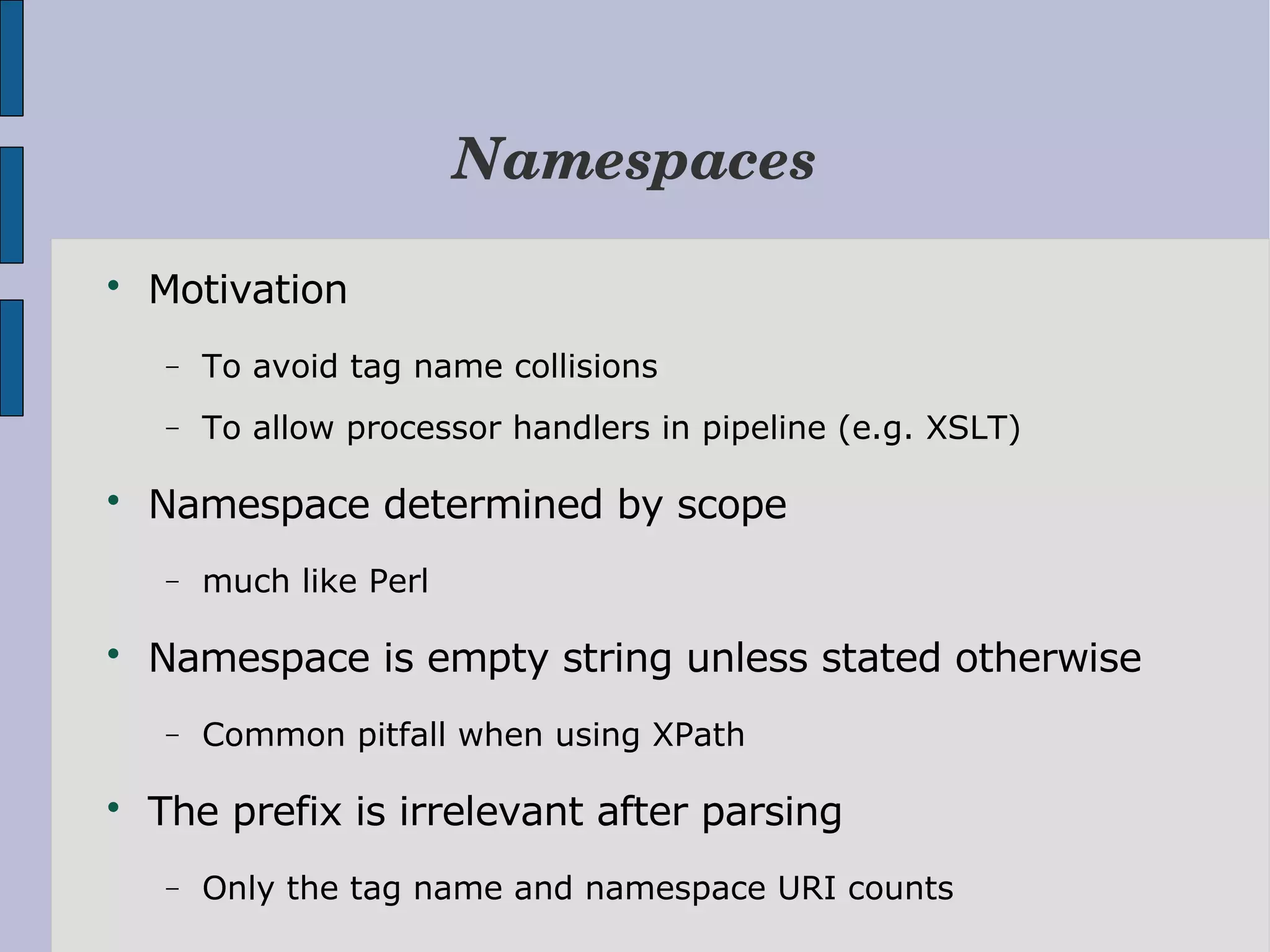 Namespaces  Motivation − To avoid tag name collisions − To allow processor handlers in pipeline (e.g. XSLT)  Namespace determined by scope − much like Perl  Namespace is empty string unless stated otherwise − Common pitfall when using XPath  The prefix is irrelevant after parsing − Only the tag name and namespace URI counts 